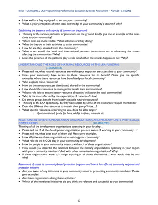IBTCI – USAID/DRC C‐LRA Programming Performance Evaluation & Needs Assessment – AID‐623‐I‐13‐00001 
90
 How well are they equipped to secure your community?
 What is your perception of their local knowledge of your community’s security? Why?
Establishing the presence and capacity of partners on the ground:
 Thinking of the various partners/ organizations on the ground, kindly give me an example of the ones
close to your community?
 Which ones are more visible? What activities are they doing?
 What do they do in their activities to assist communities?
 How far are they situated from the community?
 What areas should the local and international partners concentrate on in addressing the issues
affecting the communities? Why?
 Does the presence of the partners play a role on whether the attacks happen or not? Why?
UNDERSTANDING THE ROLE OF NATURAL RESOURCES IN THE LRA FUNDING:
(10MINUTES)
 Please tell me, what natural resources are within your region or are accessible to your community?
 Does your community have access to these resources for its benefit? Please give me specific
examples where these resources have benefitted your local community?
 Who exploits these resources?
 How do these resources get distributed, shared by the community?
 How should the resources be managed to benefit local communities?
 Whose role is it to ensure better resource allocation/ utilization by local communities?
 Who is the most affected by the exploration of resources? How?
 Do armed groups benefit from locally available natural resources?
 Thinking of the LRA specifically, do they have access to some of the resources you just mentioned?
 Does the LRA use the resources to sustain their group? How…?
 What specific resources, according to you, does the LRA target?
o If not mentioned, probe for Ivory, wildlife trophies, minerals etc.
RELATIONS BETWEEN HUMANITARIAN ORGANIZATIONS AND MILITARY UNITS WITH LOCAL
COMMUNITIES: (10 MINUTES)
Thinking of all the development organizations operating in your locality…
 Please tell me of all the development organizations you are aware of working in your community…?
 Please tell me, what does each of them do? Please give examples.
 How effective are these organizations in assisting your community?
 What role do the NGOs play in your community development?
 How do people in your community interact with each of these organizations?
 How would you describe the relations between the military organizations operating in your region
with your community members? And with other humanitarian organizations? Why?
 If these organizations were to change anything at all about themselves….what would that be and
why?
Assessment of access to community-based protection programs and how is has affected community response and
protection initiatives
 Are you aware of any initiatives in your community aimed at protecting community members? Please
give examples?
 Are there organizations doing these activities?
 Which of the mentioned initiatives do you think are relevant and successful to your community?
 