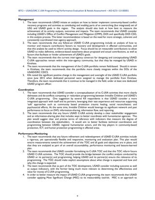 IBTCI – USAID/DRC C‐LRA Programming Performance Evaluation & Needs Assessment – AID‐623‐I‐13‐00001 
v
Management
1. The team recommends USAID initiate an analysis on how to better implement community-based conflict
recovery programs and activities as contributing and enabling parts of an overarching (but integrated) set of
USG and USAID goals in the region. The analysis should also look at how best to measure the
achievement of its activity outputs, outcomes and impacts. The team recommends that USAID consider
including USAID’s Office of Conflict Management and Mitigation (CMM), DOS and specifically DOS CSO,
in this analysis process. This latter recommendation is based on the need for more strategic, coherent and
consistently coordinated inter-agency approach.
2. The team recommends that any follow-on USAID C-LRA programming include an analysis of how to
monitor and measure contributory factors to recovery and development in affected communities, and
that this analysis be used to inform activity design. Focus should be on measurable contributions to allow
USAID to make definitive, evidence-based statements about proposed and actual contributions, as well as
factors that facilitate or hinder achievement of USAID’s goals.
3. The team recommends that the current inter-agency construct for designing and conceptualizing USAID
C-LRA approaches remain within the inter-agency community, but that they be managed by USAID in
Kinshasa.
4. The team recommends that the management of the C-LRA portfolio remain field-based. Should it remain
in Kinshasa, the team recommends that the portfolio more closely integrate within the DOs of the
USAID/DRC CDCS.
5. KIIs noted the significant positive change in the management and oversight of the USAID C-LRA portfolio
since June 2015 when dedicated personnel were assigned to manage the portfolio from Kinshasa.
Therefore, the team recommends that it continue to be managed in the field, under at least one dedicated
USAID program officer.
Coordination
1. The team recommends that USAID consider a conceptualization of its C-LRA activities that more clearly
delineates and de-conflicts competing or redundant programming between Invisible Children and USAID’s
C-LRA programming. One suggestion by several KII respondents is that USAID consider a more
integrated approach with itself and its partners, leveraging their vast experience and resources supporting
‘soft’ approaches such as community based protection trauma healing, social reconciliation, and
psychosocial efforts. At the same time, Invisible Children would leverage its significant network and past
performance to focus on EWS, information-sharing, information flow, and reporting.
2. The team recommends that any future USAID C-LRA activity develop a clear stakeholder engagement
and an information-sharing plan that includes ways to better coordinate with humanitarian agencies. This
plan would suggest clear and precise terms of reference with indicators that measure the degree of
coordination between the stakeholders. It would aim to better facilitate technical coordination and
programming between USAID, regional humanitarian actors, and the key players in community-based
protection, ICT, and human protection programming in affected areas.
Performance Monitoring
1. The team recommends that any future refinement and redevelopment of USAID C-LRA activities include
a rigorous, yet operationally flexible and responsive, monitoring and evaluation plan. This plan would
ensure measurements toward the achievement of the TOC and all goals and objectives are in place, and
that they are analyzed as part of an overall accountability, performance monitoring and lessons-learned
plan.
2. The team recommends that USAID consider formalizing its C-LRA TOC and that this TOC inform future
USAID C-LRA activities. The TOC should provide the bridge between the conflict analysis conducted by
USAID or its partner(s) and programming, helping USAID and its partner(s) ensure the relevance of its
programming. The TOC should make explicit assumptions about what change is expected and how and
why this change is expected.
3. The team recommends that as part of the TOC development, USAID consider including outcome as well
as output indicators, with the former being much more relevant to determining the effectiveness and
value for money of C-LRA programming.
4. In order to better measure the impact of USAID C-LRA programming, the team recommends that USAID
consider applying Most Significant Change (MSC) to its measurability tool-kit. MSC is an approach to
 