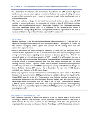 IBTCI – USAID/DRC C‐LRA Programming Performance Evaluation & Needs Assessment – AID‐623‐I‐13‐00001 
 
• In a September 29 statement, UN Humanitarian Coordinator for CAR Aurélien Agbénonci
condemned the recent attacks against humanitarian facilities and personnel, calling for armed
groups to allow humanitarian actors freedom of movement to reach civilian populations in need of
emergency assistance.
• The recent violence in Bangui has increased intercommunal tensions in other areas of CAR,
resulting in protests and attacks on authorities and civilians in Nana-Grébizi Prefecture’s Kaga-
Bandoro town, Nana Mambéré Prefecture’s Bouar town, Ombella-M’Poko Prefecture’s Boali town,
and Ouaka Prefecture’s Bambari town. As of September 30, the UN had received reports of
armed elements arriving in Kaga-Bandoro, causing some humanitarian organizations in the town to
relocate relief commodity stocks and medical supplies to limit looting risks.
DISPLACEMENT
• Between September 26 and 30, intercommunal clashes in Bangui caused up to 19,000 new IDPs to
flee to an existing IDP site at Bangui’s M’Poko International Airport. Among IDPs at M’Poko, the
UN identified emergency shelter support and provision of safe drinking water and relief
commodities as priority needs.
• Prior to the violence that began in Bangui on September 26, the CARG had announced plans to
close the M’Poko displacement site due to planned construction at the airport, prompting concerns
among humanitarian actors regarding forced evictions of displaced populations. The UN has
repeatedly called for the voluntary relocation of IDPs—instead of forceful eviction—to areas of
origin or other secure communities. Humanitarian organizations have promoted voluntary returns
in recent months by providing individuals with cash, food rations, mosquito nets, and plastic
sheeting. Insecurity remains a significant concern for IDPs, however, and humanitarian organizations
are advocating for the CARG and MINUSCA to improve security in identified areas of origin and
further facilitate voluntary IDP returns. As of September 30, more than 64,700 displaced
individuals were sheltering at 32 IDP sites in Bangui.
• Since early September, increased intercommunal violence between armed actors in Basse-Kotto
Prefecture has caused more than 2,000 people to flee to neighboring Democratic Republic of the
Congo (DRC), according to the UN. These refugees were sheltering with host communities or in
spontaneous settlements in the DRC’s Equateur Province, though many will relocate to DRC’s
Mole refugee camp in the coming days, the Office of the UN High Commissioner for Refugees
(UNHCR) reports. In addition, armed clashes since early September in Basse-Kotto’s neighboring
Ouaka in CAR have reportedly displaced an additional 10,000 people to surrounding communities,
according to the UN.
HEALTH, NUTRITION, AND PROTECTION
• Late September insecurity in Bangui has restricted access to medical services in the capital,
according to Médecins Sans Frontières. Injured individuals have been unable to safely travel to
health facilities due to armed violence and road blockages, which have also prevented the
organization from operating ambulances in the city. Most Bangui health facilities that do not receive
 