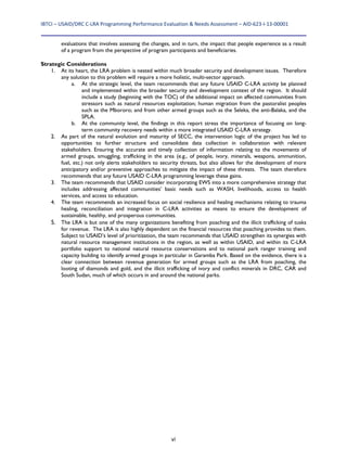 IBTCI – USAID/DRC C‐LRA Programming Performance Evaluation & Needs Assessment – AID‐623‐I‐13‐00001 
vi
evaluations that involves assessing the changes, and in turn, the impact that people experience as a result
of a program from the perspective of program participants and beneficiaries.
Strategic Considerations
1. At its heart, the LRA problem is nested within much broader security and development issues. Therefore
any solution to this problem will require a more holistic, multi-sector approach.
a. At the strategic level, the team recommends that any future USAID C-LRA activity be planned
and implemented within the broader security and development context of the region. It should
include a study (beginning with the TOC) of the additional impact on affected communities from
stressors such as natural resources exploitation; human migration from the pastoralist peoples
such as the Mbororo; and from other armed groups such as the Seleka, the anti-Balaka, and the
SPLA.
b. At the community level, the findings in this report stress the importance of focusing on long-
term community recovery needs within a more integrated USAID C-LRA strategy.
2. As part of the natural evolution and maturity of SECC, the intervention logic of the project has led to
opportunities to further structure and consolidate data collection in collaboration with relevant
stakeholders. Ensuring the accurate and timely collection of information relating to the movements of
armed groups, smuggling, trafficking in the area (e.g., of people, ivory, minerals, weapons, ammunition,
fuel, etc.) not only alerts stakeholders to security threats, but also allows for the development of more
anticipatory and/or preventive approaches to mitigate the impact of these threats. The team therefore
recommends that any future USAID C-LRA programming leverage these gains.
3. The team recommends that USAID consider incorporating EWS into a more comprehensive strategy that
includes addressing affected communities’ basic needs such as WASH, livelihoods, access to health
services, and access to education.
4. The team recommends an increased focus on social resilience and healing mechanisms relating to trauma
healing, reconciliation and integration in C-LRA activities as means to ensure the development of
sustainable, healthy, and prosperous communities.
5. The LRA is but one of the many organizations benefiting from poaching and the illicit trafficking of tusks
for revenue. The LRA is also highly dependent on the financial resources that poaching provides to them.
Subject to USAID’s level of prioritization, the team recommends that USAID strengthen its synergies with
natural resource management institutions in the region, as well as within USAID, and within its C-LRA
portfolio support to national natural resource conservations and to national park ranger training and
capacity building to identify armed groups in particular in Garamba Park. Based on the evidence, there is a
clear connection between revenue generation for armed groups such as the LRA from poaching, the
looting of diamonds and gold, and the illicit trafficking of ivory and conflict minerals in DRC, CAR and
South Sudan, much of which occurs in and around the national parks.
 