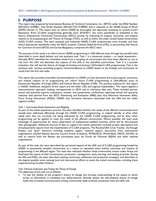 IBTCI – USAID/DRC C‐LRA Programming Performance Evaluation & Needs Assessment – AID‐623‐I‐13‐00001 
1
I. PURPOSE
This report was prepared by International Business & Technical Consultants, Inc., (IBTCI) under the IDIQ Number
AID-623-I-13-00001, Task Order Number AID-623-TO-15-00003, and in response to the USAID Scope of Work
(SOW) (Annex 1). This report aims to inform USAID by thoroughly and rigorously reviewing its counter-Lord’s
Resistance Army (C-LRA) programming generally since 2010/2011, but more specifically as embodied in the
Secure, Empowered, Connected Communities (SECC) activity, by evaluating its outputs, outcomes, and impacts
relative to its proposed goal and Theory of Change (TOC), as well as within the wider United States Government
(USG) C-LRA context. The team assessed and evaluated USAID C-LRA programming more broadly, and then
where appropriate specifically under the SECC program. Catholic Relief Services (CRS), in partnership with Search
for Common Ground (SFCG) and Caritas Bangassou, comprises the SECC team.
The purpose of this study is to inform future USAID programming in LRA-affected areas through two parallel tasks
(described in more detail below), and one synthesis task. Task 1 is a situational analysis – or needs assessment -
whereby IBTCI identified the immediate needs from a sampling of communities that have been affected or are at
risk from the LRA and describes the impacts of the LRA in the identified communities. Task 2 is a process
evaluation that will test the theory of change of existing and previous US-funded C-LRA programming. Task 3, the
synthesis task, involves providing program recommendations to USAID based on the findings and conclusions to
result from the first two tasks.
The report also provides actionable recommendations to USAID on how perceived and actual outputs, outcomes,
and relative impacts of its programming can inform future C-LRA programming in LRA-affected areas of
Democratic Republic of Congo (DRC) and Central African Republic (CAR). The primary audience for this report
is USAID. Additional recipients of this report are the wider USG and regional stakeholders. The report applied a
meta-evaluation approach, looking retrospectively to 2010, and at enormous data sets. These included partner
annual and quarterly reports; evaluations, reviews, and assessments; verifications reporting; annual and quarterly
indicator data derived from the SECC Monitoring and Evaluation (M&E) plan; Key Informant Interviews (KIIs);
Focus Group Discussions (FGDs); USAID; and, normative literature associated with the LRA and the wider
regional conflict.
Task 1. Community Needs Assessment and Mapping
As part of the needs assessment process, the team identified whether the needs of the affected communities have
actually been addressed effectively through the USAID C-LRA programming, or indeed identify: a) what other
needs exist that are currently not being addressed by the USAID C-LRA programming, and b) what other
programming can be applied to meet the needs of the affected communities. Where possible, the team took
advantage of opportunities for direct observation of implementer-enabled activities, which will be documented
with photographs. Additional sources of data to support the needs assessment included project descriptions and
annual/quarterly reports from the implementers of C-LRA programs, The Resolve/LRA Crisis Tracker, the Enough
Project, and “grey” literature including academic papers, research papers, documents from international
organizations (United Nations Security Council Group of Experts, MONUSCO, World Bank, OECD, OCHA), as
well as reports from the Réseau des Journalistes pour les Droits de l’Homme (RJDH) and other national
organizations.
As part of this task, the team described the perceived impacts of the LRA and of C-LRA programming funded by
USAID in purposively sampled communities as a means to represent more holistic outcomes and impacts of
programming in the affected region. The team also indicated whether these communities remain under threat and
illustrated the nature of their humanitarian, protection, reintegration, early warning, and healing priorities. During
the KIIs and FGDs, the team described existing community resiliencies and protection strategies, and described to
the degree possible some existing local and international efforts to assist the visited communities, including those
implemented by Invisible Children.
Task 2.Process Evaluation and Testing the Theory of Change
The objectives of this task are as follows:
1. To test the validity of the program’s theory of change and increase understanding of the extent to which
access to information is translated into self-protection. Broadly stated, the still-untested theory of change
holds that increased communication among communities leads to better protection from the LRA; and
 