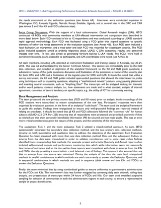 IBTCI – USAID/DRC C‐LRA Programming Performance Evaluation & Needs Assessment – AID‐623‐I‐13‐00001 
5
the needs assessment or the evaluation questions (see Annex 4A). Interviews were conducted in-person in
Washington, DC; Kampala, Uganda; Nairobi, Kenya; Entebbe, Uganda, and at several sites in the DRC and CAR
(see Annex 2 and 3 for KII and FGD collection sites).
Focus Group Discussions: With the support of a local subcontractor, Global Research Insights (GRI), IBTCI
conducted 43 FGDs with community members at LRA-affected intervention and comparison sites described in
more detail below. Each FGD consisted of six to 12 respondents and was conducted according to USAID standard
rapid appraisal methodology. Each FGD was facilitated using a FGD guide that aligned questions to specific
elements of either the needs assessment or the evaluation questions (see Annex 4B). Each FGD team included a
local facilitator, an interpreter, and a note-taker and each FGD was recorded for subsequent analysis. The FGD
guide included questions aimed at probing responses about USAID C-LRA outcomes, results, and perceived
impacts over time. It was also aimed at generating forward-looking C-LRA needs. The FGDs were held in
convenient locations, easily accessible to participants, and GPS coordinates were noted (see Annex 3).
All team members, including GRI, attended an instrument finalization and training session in Kinshasa, July 20-24,
2015. This was led and facilitated by the Senior Technical Advisor. This session was immediately prior to the field
data collection, and included an alignment of the analytical framework to the KII and FGD guide questions; a
substantive review of the guide questions; discussion and finalization of the protocols; a review of the security plan
for both DRC and CAR; and a finalization of the logistics plan for DRC and CAR. It should be noted that unlike a
survey instrument, the KII and FGD guides included open-ended questions that allowed the interviewer to probe
using techniques such as repeating questions, adopting a “sophisticated naiveté” posture, using pausing placement
and inserting neutral statements, such as “Anything Else?” The transcripts will be analyzed looking for thematic
and/or word patterns; context analysis, i.e., how statements are made and in what context; analysis of internal
agreement, consensus of central tendency on specific topics, e.g., the utility of ICT for community warning.
Data Management and Analysis
The team processed the raw primary source data (FGD and KII notes) prior to analysis. Audio recordings of the
FGD sessions were transcribed to ensure completeness of the raw data. Participants’ responses were then
organized by evaluation question, in the form of an analytical “code book”. The team used the analytical framework
to guide the analysis. Findings were triangulated to ensure only well-grounded findings are reported instead of
relying on anecdotes. It should be noted that all KII and FGD collections followed the “common rule” for human
subjects (USAID) (22 CFR Part 225) ensuring that all respondents were protected and provided anonymity if they
so wished and that their personally identifiable information (PII) be secured and not made public. This was an even
more critical consideration given the nature of this project, and the sensitivity of the information.
The assessment Task 1 and the more evaluative Task 2 utilized a mixed-method approach. As such, IBTCI
systematically integrated the secondary data collection method, and the two primary data collection methods,
drawing on both quantitative and qualitative data to address the objectives of the assignment. Each Evaluation
Question has been answered with more than one data collection method. Data and the subsequent findings to
emerge from the data were triangulated in order to validate, corroborate, and in some cases refute findings
identified from corresponding data methods. For example, project and activity Quarterly and Annual reports often
included self-reported outputs and performance monitoring data which while informative, were not necessarily
descriptive of outcomes, and so the data within these reports was triangulated with those to emerge from the KIIs
and FGDs, thereby providing a more holistic – and balanced - set of findings. This approach also ensured that any
bias to emerge from one source was minimized. During the analysis of the data the team both triangulated
methods in parallel combinations in which methods are used concurrently to answer the Evaluation Questions, and
in sequential combinations in which methods are used in sequence (desk review and then KIIs and FGDs) to
answer the Evaluation Questions.
Finally, the team minimized bias by using standardized guides to ensure uniformity in questionnaire administration
for the FGDs and KIIs. The interviewer’s bias was further mitigated by convening daily team debriefs, rolling data
analysis, and presentation of transcripts within 24 hours of FGDs and KIIs. Our team used stratified purposive
sampling for selection of communities in both the administrative regions in each county, to ensure a representative
sample of project beneficiaries.
 