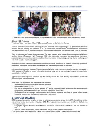 IBTCI – USAID/DRC C‐LRA Programming Performance Evaluation & Needs Assessment – AID‐623‐I‐13‐00001 
7
KII and FGD Protocols
To address Tasks 1 and 2, the KII and FGD protocols focused on the following themes:
Access to information communication technology (ICT) and community-based programming in LRA-affected areas: The team
assessed the role, viability, and utilization of ICT by communities, security actors, and international humanitarian
and development actors to promote community protection and livelihoods, and whether this ICT can be sustained.
Types of information and means of communication: The team assessed what means of communication; cell phones,
satellite phones (Thurayas), High Frequency (HF) radio networks, community correspondents, community
protection planning committee activities, traditional communication strategies (e.g., warning drums) are being used
and which have the most local support.
Information utilization: The team determined the extent to which information is used for community protection,
governance, livelihoods, and/or health, and whether this use of information can be sustained.
Information-based protection strategies: The team assessed whether other community-based protection strategies are
viable (e.g., using HF radios to convey information about market prices versus repairing a bridge to provide shorter
routes to the market).
Approaches to community-based protection: To the extent possible, the team directly observed how community
protection plans are implemented.
Other issues: The IBTCI team also investigated the following:
 Sustainability of community-based protection programs;
 Existence and role of CLOC;
 Key gaps or opportunities to further leverage ICT and/or community-based protection efforts to strengthen
communities’ resiliency to violence and economic and political shocks; and
 Challenges of earlier program implementation, and whether problems with lack of access, infrastructure,
insecurity, weather, and local partner systems were addressed.
B. SAMPLING STRATEGY
IBTCI employed a stratified sampling strategy to select a representative sample of the LRA-affected intervention
and non-intervention communities in CAR and DRC. The respondent communities were stratified by the following
notional parameters:
1. Geographic regions: Mbomou, Haute-Mbomou, and Haute Kotto in CAR; and Haute-Uélé and Bas-Uélé in
DRC.
2. Status of conflict: post-conflict (within the last five years), current conflict, and no conflict.
Crisis type: Civilian death, abductions, civilian injury, displacement, looting, LRA encounter and returnee.
Left: Focus Group Session among male youth in Dungu. Right: Focus Group Session participants among older women in Bangadi.
 