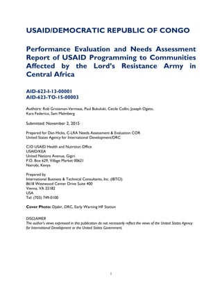   i
USAID/DEMOCRATIC REPUBLIC OF CONGO
Performance Evaluation and Needs Assessment
Report of USAID Programming to Communities
Affected by the Lord’s Resistance Army in
Central Africa
AID-623-I-13-00001
AID-623-TO-15-00003
Authors: Rob Grossman-Vermaas, Paul Bukuluki, Cecile Collin, Joseph Ogeto,
Kara Federico, Sam Malmberg
Submitted: November 2, 2015
Prepared for Dan Hicks, C-LRA Needs Assessment & Evaluation COR
United States Agency for International Development/DRC
C/O USAID Health and Nutrition Office
USAID/KEA
United Nations Avenue, Gigiri
P.O. Box 629, Village Market 00621
Nairobi, Kenya
Prepared by
International Business & Technical Consultants, Inc. (IBTCI)
8618 Westwood Center Drive Suite 400
Vienna, VA 22182
USA
Tel: (703) 749-0100
Cover Photo: Djabir, DRC, Early Warning HF Station
DISCLAIMER
The author’s views expressed in this publication do not necessarily reflect the views of the United States Agency
for International Development or the United States Government.
 
