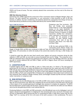 IBTCI – USAID/DRC C‐LRA Programming Performance Evaluation & Needs Assessment – AID‐623‐I‐13‐00001 
9
CRCN; and 2) ease of access. The team randomly selected three communities, one from each of the three sub
prefectures.
DRC Site Selection Criteria
Intervention sites: USAID supported the construction of four transmission stations at Bangadi, Niangara, Ango, and
Doruma. The team selected four communities, i.e., one community in close proximity to each of the four
locations. In addition, the team included Isiro and randomly selected two communities from Dungu territory (of
Haute-Uélé district) and Bondo territory (of Bas-Uélé district) that received USAID intervention.
Comparison sites: Four territories - Bili,
Buta, and Faradje, were purposively
chosen based on 1) the target geographic
location of this needs assessment i.e.
Haute-Uélé and Bas-Uélé districts of the
Orientale Province; 2) absence of USAID
intervention, benefits from intervention,
and/or awareness of intervention 3) ease
of access. For the purposes of this
evaluation, the team selected multiple
communities from each of the four
territories. (See Annex 3 for FGD Sites
and Dates Table)
In Bili the team performed FGDs in the
communities of Lalu, Dekula, Tombo, and
Pangali. In Faradje FGDs and KIIs were conducted in Lalibe and Tadu, and in Buta FGDs were done in Lifaki and
Buta Center. All communities are within the locality of the central sites named on the map, i.e. Bili, Faradje, and
Buta.
It should be noted that while the team faced overall access, logistics and security constraints during the data
collection in DRC and CAR, we were able to access all proposed sites save for Yalinga. This comparison site in
CAR was substituted with an alternate site meeting the same selection criteria: Issa Mazangue. Moreover, the team
was able to conduct additional KIIs and FGDs in Djabir, and KIIs in Naguero, Bunia, and Goma, exceeding the
SOW requirements.
C. LOGISTICS PLAN
A detailed logistics plan for DRC and CAR, as well as a Gantt work plan, is in Annex 6. The total period of
performance for the study was 16 weeks, the fieldwork was conducted over four weeks each within the DRC and
CAR with the teams traveling sequentially from site-to-site to conduct the KIIs and to oversee, and in some cases
lead, the FGDs. During the week of July 27, the CAR co-Team Lead deployed to Bangui (and moved eastward),
while the DRC co-Team Lead conducted KIIs in Kinshasa prior to deploying to Goma (and moved northward and
then westward). Data collection in Bangui, Kinshasa, Goma, and Kisangani included only KIIs and were considered
neither intervention or comparison sites.
D. RISK MITIGATION
IBTCI recognizes that the LRA-affected areas in the CAR and DRC where project activities will be conducted are
high risk and non-permissive areas. IBTCI also recognizes that the security posture of the field teams will have had
a direct impact on the successful gathering of meaningful data necessary to complete the assignment. The IBTCI
Security Department worked closely with the Senior Technical Advisor to determine the safest and most effective
way to pursue data gathering activities in each selected field site.
Conducting fieldwork in both DRC and CAR, particularly in the LRA-affected areas can be challenging in terms of
logistics and general operationalization. In mitigating the risks associated with access, security for the project team
and that of respondents, IBTCI ensured that prior to conducting the FGDs it made direct contact with the area
village “chief” as a courtesy call for him to be aware of the team’s presence in their jurisdiction(s). This was in
Figure 3: DRC Site Selection
 