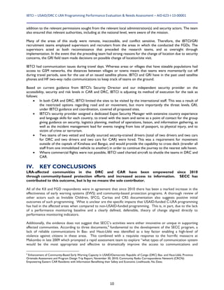 IBTCI – USAID/DRC C‐LRA Programming Performance Evaluation & Needs Assessment – AID‐623‐I‐13‐00001 
10
addition to the relevant permissions sought from the relevant local administration(s) and security actors. The team
also ensured that relevant authorities, including at the national level, were aware of the mission.
Many of the areas of this study were remote, inaccessible, and conflict sensitive. Therefore, the IBTCI/GRI
recruitment teams employed supervisors and recruiters from the areas in which the conducted the FGDs. The
supervisors acted as both reconnaissance that preceded the research teams, and as oversight through
implementation. In the event that the preceding team had strong reasons for the change of location due to security
concerns, the GRI field team made decisions on possible change of location/site visit.
IBTCI had communication issues during travel days. Whereas areas or villages that have sizeable populations had
access to GSM networks, the distances between villages or towns meant that teams were momentarily cut off
during travel periods, save for the use of an issued satellite phone. IBTCI and GRI have in the past used satellite
phones and HF two-way radio communications to keep track of teams on the ground.
Based on current guidance from IBTCI's Security Director and our independent security provider on the
accessibility, security and risk levels in CAR and DRC, IBTCI is adjusting its method of execution for the task as
follows:
 In both CAR and DRC, IBTCI limited the sites to be visited by the international staff. This was a result of
the restricted options regarding road and air movement, but more importantly the threat levels. GRI,
under IBTCI guidance and coordination, covered all proposed sites.
 IBTCI’s security provider assigned a dedicated Expat Security Manager with extensive country experience
and language skills for each country, to travel with the team and serve as a point of contact for the group
giving guidance on security, logistics planning, method of operations, liaison, and information gathering, as
well as the incident management lead for events ranging from loss of passport, to physical injury, and to
victim of crime or terrorism.
 Two teams of two vetted and locally sourced security-trained drivers (total of two drivers and two cars
for DRC and two drivers and two cars for CAR) were hired. This was a requirement for movement
outside of the capitals of Kinshasa and Bangui, and would provide the capability to cross deck (transfer all
staff from one immobilized vehicle to another) in order to continue the journey to the nearest safe haven.
 Where commercial flights were not possible, IBTCI used charted aircraft to shuttle the teams in DRC and
CAR.
IV. KEY CONCLUSIONS
LRA-affected communities in the DRC and CAR have been empowered since 2010
through community-based protection efforts and increased access to information. SECC has
contributed to this outcome, but is by no means the sole contributor.
All of the KII and FGD respondents were in agreement that since 2010 there has been a marked increase in the
effectiveness of early warning systems (EWS) and community-based protection programs. A thorough review of
other actors such as Invisible Children, SFCG, Caritas and CRS documentation also suggests positive initial
outcomes of such programming. What is unclear are the specific impacts that USAID-funded C-LRA programming
has had in the affected areas when compared to non-USAID-funded programming. This is, in part, due to the lack
of a performance monitoring baseline and a clearly defined, defensible, theory of change aligned directly to
performance monitoring indicators.
Additionally, the evidence does not suggest that SECC’s activities were either innovative or unique in supporting
affected communities. According to three documents,4
fundamental to the development of the SECC program, a
lack of reliable communications In Bas- and Haut-Uélé was identified as a key factor enabling a high-level of
violence against citizens in these areas. This combined with a requisite response to the horrific massacre at
Makombo in late 2009 which prompted a rapid assessment team to explore “what types of communication system
would be the most appropriate and effective to dramatically improve the access to communications and
4
Enhancement of Community-Based Early Warning Capacity in USAID/Democratic Republic of Congo (DRC) Bas- and Haut-Uélé, Province
Orientale Assessment and Program Design Trip Report, November 30, 2010; Community Radio Correspondents Network (CRCN):
Empowering Eastern CAR Residents with Information Benefitting their Safety and Economic Livelihoods; No Date;
 