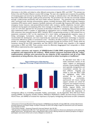 IBTCI – USAID/DRC C‐LRA Programming Performance Evaluation & Needs Assessment – AID‐623‐I‐13‐00001 
11
information in the Uélés, and indeed to other affected communities in Uganda, DRC, and CAR.”5
This attempt was
firmly in line with President Obama’s counter-LRA strategy. The team was originally sent to examine the possibility
of increasing peace and security by extending cell phone coverage to selected areas in the LRA-affected areas of
Haut-Uélé and Bas-Uélé through a public-private partnership. The groundwork for this idea was eventually realized
through a public-private partnership with local mobile network operators. The assessment also recommended
other community early warning communications options, including shortwave (SW) radio broadcasts; frequency
modulation (FM) stations and/or repeaters; handheld, stationary and moveable high frequency (HF) radios; satellite
emergency locator beacons; solar-powered/hand-cranked radio receivers; satellite telephones; low-tech and/or
traditional warning signals and employing either short message service (SMS) or interactive voice response (IVR) as
a part of a cell tower approach for the purposes of information collection or distribution. Many of these options
were implemented either in tandem or sequentially by organizations such as Invisible Children, Caritas and the
CRS consortium that eventually became SECC. Similarly, SECC’s programming activities in CAR evolved from an
assessment conducted in 2011 on the requirement for a more robust, and geographically expansive, means of
linking technologies, humanitarian responders, local media and affected populations. This assessment
recommended the development, and more importantly the sustainment of information technology to empower
communities affected by conflict or humanitarian crisis.6
Therefore, the SECC program can be seen as more of a
parallel, or consequent, effort aimed at empowering communities through the provision of ICT. Finally, while the
consensus among KII and FGD respondents was that SECC’s EWS activities were impactful in the targeted
communities in DRC and CAR, These activities cannot be effectively disaggregated from comparable or similar
EWS efforts implemented by other organizations.
The relative outcomes and impacts of USAID-funded C-LRA EWS programming are generally
recognized, and supported by the evidence. While positive outcomes associated with the “softer”
implementation activities were perceived by the majority of KII respondents and all of the FGD
respondents as being effective, they were also perceived as either incomplete or insufficient.7
As described more fully in the
needs assessment section of the
report, support to psychosocial
activities; trauma healing; DDRRR
(and especially reintegration); and
reconciliation activities has not
been sufficient. Arguably, and
indeed as even the SECC COP
has highlighted, while EWS
activities are an enabler to
empowering communities,
psychosocial and trauma healing
support activities are critical for
long-term and sustained recovery
and development. Most critically
INGOs, regional NGOs, civil
society and religious leaders have
all stressed the importance of
reintegration efforts to re-building sustainable, healthy, communities. At the September 2015 LRA Focal Points
meeting UNMISS, The Resolve, Invisible Children, MINUSCA, MONUSCO, USAID, the Inter-Church Committee,
World Vision, and SAIPED all stressed the importance of properly reintegrating well-trained ex-LRA combatants
5
Enhancement of Community-Based Early Warning Capacity in USAID/Democratic Republic of Congo (DRC) Bas- and Haut-Uélé, Province
Orientale Assessment and Program Design Trip Report, November 30, 2010; USG Strategy to Support the Disarmament of the Lord’s Resistance
Army, November 24, 2010.
6
Central African Republic – Assessment Prepared for Internews Network, April 30, 2011.
7
Soft approaches to implementation differ from “hard” approaches such as those centered on infrastructure development and the delivery of
tangible, physical items. Soft approaches relate to implementation efforts aimed at affecting individual and collective perceptions of change to
psychological, socio-cultural, drivers such as trauma, willingness to reconcile, etc.
Figure 4: Performance of Sub-objectives
(Aggregate Percentage ofTargets Achieved by SO byYear)
 