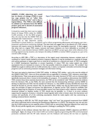 IBTCI – USAID/DRC C‐LRA Programming Performance Evaluation & Needs Assessment – AID‐623‐I‐13‐00001 
13
USAID’s C-LRA objectives are sound
but its theory of change (TOC) is post
hoc ergo propter hoc or “after this,
therefore because of this” and is thus a
logical fallacy. The TOC is also difficult
to validate as it deviates from the SECC
project goal and is devoid of associated
progress indicators.
It should be noted that there was no explicit
theory of charge (TOC), either for USAID’s
C-LRA activities, or for the SECC program.
Also, the very fact that the USAID TOC was
developed after implementation – and not as a
guiding tool to help determine activity
contribution to actual results (i.e., correlation), and to inform programming effectiveness and progress over time -
presented a performance monitoring challenge. The team does not suggest that in the absence of a TOC outputs,
outcomes and impacts cannot be identified, or that progress cannot be meaningfully measured. It does suggest
that when tied to a logical TOC output, outcome and impact indicators are more defensible as correlates of
change. There is also deviation between USAID’s objectives and SECC’s project goal, which while reflective of the
evolving regional security situation, also hampers the ability of USAID to monitor SECC’s progress as a part of its
overall C-LRA strategy.
According to ADS 200, a TOC is a description of the logical causal relationships between multiple levels of
conditions or interim results needed to achieve a long-term objective. It may be visualized as a roadmap of change,
and outlines pathways or steps to get from an initial set of conditions to a desired end result. A TOC is analogous
to a USAID development hypothesis or project hypothesis. A robust TOC also makes explicit any critical
assumptions that are necessary to ensure, or that may possibly undermine, program success. The ‘problem’ that
USAID has sought to address with its C-LRA activities was, it seems, to empower vulnerable communities through
programs such as community protection strategies and information sharing.
The team was tasked to determine C-LRA TOC validity. In defining TOC validity – and in this case the validity of
the USAID C-LRA TOC - there are three principles that are applicable in critiquing a TOC: relevance, sound logic,
and effectiveness. These same general principles are echoed in the wider literature of TOC, and are characteristics
specifically mentioned when it comes to the evaluability of a program. If it is possible to demonstrate that USAID’s
TOC contains these three essential characteristics, the TOC can be considered ‘valid.’ Without concrete evidence
from the literature, KIIs, or the FGDs, the team assumed that the brainstorming technique used by USAID to
develop its objectives and TOC met the standard of relevance, i.e., that USAID correctly identified the issues that
should be focused on, and the reasons why. As discussed above, validity may also be determined as contingent
upon the principles of logical correctness and effectiveness. A logically correct TOC should be justifiable with
evidence supporting the sequence of cause-and-effect events from past projects and/or objective context studies,
situational analyses or baseline studies. A TOC should also be plausible, i.e., if there is no prior evidence
supporting the sequence of events, it should be nested logically within what is known about the intervention and
context, and specifically, all of the underlying assumptions should be made explicit with key constraining or
enabling contextual factors identified.
Next, according to ADS 201, the TOC should explain “why” and “how” the proposed investments from USAID
and others collectively lead to achieving the Development Objectives in a CDCS. This being the case, the very fact
that the C-LRA activities are not explicitly within a CDCS with an overarching, high-level objective from which the
DOs, IRs and sub-IRs logically stem, certainly presents a challenge in justifying the TOC’s validity.
Next, analysis of the evidence indicates that there was a discrepancy between USAID’s objectives and SECC’s
stated goal. Again, the design of the initial C-LRA non-northern Uganda programming (the CRS community-based
protection combined with the HF radio network, and the Vodacom cell towers) did not have an explicitly
Figure 7: Overall Performance of SECC CAR (Percentage ofTargets
Achieved)
 