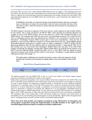 IBTCI – USAID/DRC C‐LRA Programming Performance Evaluation & Needs Assessment – AID‐623‐I‐13‐00001 
14
articulated TOC, but there was a clearly defined USAID objective that can suggest a TOC. Although these were
two awards, the cell towers that were intentionally put into communities where there was CRS intervention were
meant to augment the community-based protection programming more broadly, and feed into the broader TOC
and programming objectives. As one USAID adviser has recently done, a quick reframing of the objective into a
TOC would be:
If LRA-affected communities are empowered through community-based protection planning and increased
access to information and options for communication within and across communities, then they will be
better able to avoid or reduce their exposure to threats associated with the presence of armed groups and
ongoing conflict.
The SECC program is primarily an expansion of this work and has a similar objective (as does Invisible Children,
for that matter). This is clearly articulated in the RFP for SECC, which describes the underlying objectives and
concepts. In terms of the CRCN program, this was also driven by a similar TOC, although according to one
USAID adviser, “the empowerment model was less around community-based protection and it tended to focus
more on developing journalist skills and empowering key individuals in the community to increase access to
information.” Interestingly, however, SECC’s project goal is much more comprehensive. Given this lack of
specificity it is also much more difficult to evaluate or to monitor performance over time. Unlike USAID's typically
decentralized approach of focusing on a specific country or region as stipulated in a CDCS or RCDS, and then
determining objectives, DOs, IRs, and indicators based on the country’s-specific or region-specific TOC, the C-
LRA activities were very much driven from Washington. USAID's efforts were one piece of the USG C-LRA
strategy, and although not explicitly, including wider regional stability efforts, the evolving security situation in the
CAR in particular affected USAID’s programming there, and as a result SECC itself was utilized to absorb
resources to respond to the broader security concerns in the country. Its objective – loosely defined and clearly
reflecting the broader USF strategy – is:
[To] enable cohesive, self-directed, and connected communities to avoid or reduce their exposure to threats
associated with the presence of armed groups and ongoing conflict in areas most vulnerable to attack by LRA
forces.
The objective deviates from the USAID TOC in that it is much more holistic, and without explicit outputs,
outcomes, and impacts, more difficult to monitor and/or evaluate.
Finally, there are several missing pieces in the cause and effect results chain necessary for the C-LRA TOC to be
valid. A valid TOC can be considered as the reasoning that connects the intervention to the changes it is expected
to cause. In Figure 8 below, this reasoning, or assumed causality, is represented by arrows linking the proposed
intervention to a sustainable result. The C-LRA TOC assumes that in order for increased community resilience,
awareness or security, empowerment through a combination of community protection planning and increased
access to information is necessary and perhaps also sufficient for it to be sustainable, sustainability being the
ultimate desired result in USAID programming. It is also clear from the C-LRA TOC that there is an assumptive
logic in the IF, THEN statements, or steps, that lead toward this desired final result of intervention, sustainability.
This assumptive logic is also missing other critical intervention outputs and outcomes that would ensure its
sustainability such as trauma healing, psychosocial support to victims and families, regional and/or local government
‘buy-in’, strong governance structures, and the inclusion of achievable livelihoods goals.
There have been both positive and negative perceptions of the effectiveness of interagency and
inter-program cooperation during the implementation of C-LRA activities in the region, but an
overwhelmingly positive perception of military-to-military collaboration.
Figure 8:Theory of Change Development Chart
 