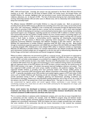 IBTCI – USAID/DRC C‐LRA Programming Performance Evaluation & Needs Assessment – AID‐623‐I‐13‐00001 
16
DRC, CAR and South Sudan. Ironically, this concern was also expressed at the March 2015 LRA Focal Points
meeting, to no avail. KIIs with the UN Panel of Experts (CAR), civil society actors, the Enough Project, and
Invisible Children, for example, highlighted what was perceived as poor tactical information-sharing on attacks,
robberies, abductions, etc. on the part of CRS. This lack of information-sharing has had a detrimental effect on
working relationships between CRS and other actors in affected areas, with its relationship with Invisible Children
being most noticeably frayed.
The affiliation between CRS/SECC and Invisible Children is a long and complex one. Both are perceived as
providing almost identical EWS services to affected areas (including some of the same areas), and yet both provide
much more “soft” interventions. CRS/SECC’s role in working with communities through the Appreciative Inquiry
(AI) method to prioritize C-LRA needs has been a success, and has introduced – and in some cases leveraged
existing – methods of developing and reacting to community-based protection plans; trauma healing; reconciliation;
psychosocial support; and, reintegration, expanding recently into northwest CAR. In addition to incident reporting,
and in partnership with Save the Children, Invisible Children has more recently evolved to providing support to a
reintegration transit center in CAR, to include the provision of psychosocial support; working with civil society
actors in South Sudan to develop a trauma-healing tool-kit; supporting and disseminating trauma-healing
programming on FM radio stations in affected areas; supporting victims associations in Obo and Mboki; and,
supporting Community Defection Committees with defection messaging on FM radio stations.8
But there is
flexibility and responsiveness to Invisible Children’s operating model that SECC does not have. Being funded
through an institutional cooperative agreement with USAID has, according to KIIs with INGOs and regional NGOs
in operating alongside CRS, inhibited and at times delayed CRS’s ability to implement activities as responsively,
efficiently and effectively as Invisible Children. For example implementation was delayed considerably when CRS’s
early interventions involved multiple tiers of management as was the case with its subcontracting relationship with
Caritas Congo, and the latter’s administrative and financial management challenges,
Military-to-military collaboration was perceived by all KIIs as a universal success. US personnel are authorized to
provide information, advice and assistance to the RTF (and the FARDC and UPDF) the LRA across CAR, South
Sudan and DRC, and while combat-equipped, are prohibited from engaging LRA forces unless in self-defense. SOF
involvement in C-LRA activities has been a key enabler. Recently some US policymakers have considered options
to withdraw SOF advisers from the region and transitioning to a more traditional training mission, but the flexible,
agile and responsive nature of the SOF advisory role to RTF has been a primary reason for the overall success of
USG C-LRA activities in the region. US advisers have greatly improved intelligence collection and analysis. They
have supported C-LRA activities with aerial surveys, satellite surveillance, and predictive mapping. They have
supported Invisible Children in providing some local community leaders with Thuraya satellite phones to
strengthen their community’s EWS and promote quick, efficient transmission of information about LRA incidents
to RTF. In generally inaccessible terrain, SOF provides much-needed logistics support to RTF (and civilian C-LRA
actors such as Invisible Children) with fixed-wing aircraft and helicopters. Perhaps most critical, SOF advisers
provide specialized training to RTF on intelligence gathering and dissemination; patrolling; surveillance and
reconnaissance techniques; medical care; using specialized tracking equipment; and on duty of care. As a result of
this advisory role, the RTF has evolved into a much more effective force. That said, the effectiveness of the RTF is
also compromised by regional politics and overall regional military coordination is poor between troop
contributing countries. As a result there are calls in the C-LRA community for the deployment of a larger, joint
mission with a full AU mandate.
Some social tension has developed a) between communities who received consistent C-LRA
treatment and those who have not, and b) within communities between beneficiaries who have
received consistent C-LRA treatment and those who have not.
This is a common dilemma in assistance and/or development contexts, and is one that can cause irreparable harm
to communities and their residents. For example, under the PEACE II program along and between border
communities in Somalia, Uganda, and Kenya targeted, purposively selected communities received various conflict
mitigation and reconciliation interventions. While the program was seen as largely successful there was evidence
that some members of the communities that did not receive intervention or that received less consistent
8
It should be noted that USAID’s aversion to defection messaging as part of its C-LRA programming is based on its adherence to ‘Do No
Harm’ and conflict sensitivity principles rather than on a deliberate choice not to add this to its program design.
 