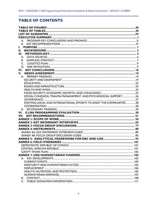 IBTCI – USAID/DRC C‐LRA Programming Performance Evaluation & Needs Assessment – AID‐623‐I‐13‐00001 
  ii
TABLE OF CONTENTS
TABLE OF FIGURES...................................................................................................................III	
TABLE OF TABLES.....................................................................................................................III	
LIST OF ACRONYMS .................................................................................................................IV	
EXECUTIVE SUMMARY............................................................................................................... I	
A.	 PROGRAM KEY CONCLUSIONS AND FINDINGS ................................................................................II	
B.	 KEY RECOMMENDATIONS.......................................................................................................................... IV	
I.	 PURPOSE ................................................................................................................................ 1	
II.	 BACKGROUND .................................................................................................................... 2	
III.	 METHODOLOGY ................................................................................................................ 4	
A.	 DATA SOURCES.................................................................................................................................................6	
B.	 SAMPLING STRATEGY......................................................................................................................................7	
C.	 LOGISTICS PLAN ...............................................................................................................................................9	
D.	 RISK MITIGATION.............................................................................................................................................9	
IV.	 KEY CONCLUSIONS........................................................................................................ 10	
V.	 NEEDS ASSESSMENT........................................................................................................ 19	
A.	 PRIMARY FINDINGS........................................................................................................................................19	
SECURITY AND DISAMAMENT .......................................................................................................................19	
EDUCATION..........................................................................................................................................................22	
ROADS AND INFRASTRUCTURE...................................................................................................................24	
HEALTH AND WASH..........................................................................................................................................25	
FOOD SECURITY, ECONOMIC GROWTH, AND LIVELIHOODS........................................................25	
SOCIAL COHESION, TRAUMA MANAGEMENT, AND PSYCHOSOCIAL SUPPORT.....................26	
GOVERNANCE......................................................................................................................................................27	
EXISTING LOCAL AND INTERNATIONAL EFFORTS TO ASSIST THE COMMUNITIES ...............28	
COORDINATION ................................................................................................................................................28	
B.	 SECONDARY FINDINGS................................................................................................................................29	
VI.	 C-LRA PROGRAMMING EVALUATION........................................................................ 30	
VII.	 KEY RECOMMENDATIONS........................................................................................... 51	
ANNEX 1: SCOPE OF WORK.................................................................................................. 56	
ANNEX 2: KEY INFORMANT INTERVIEWS......................................................................... 69	
ANNEX 3: FOCUS GROUP DISCUSSIONS ........................................................................... 77	
ANNEX 4: INSTRUMENTS....................................................................................................... 80	
ANNEX 4A: KEY INFORMANT INTERVIEW GUIDE.....................................................................................80	
ANNEX 4B: FOCUS GROUP DISCUSSION GUIDE........................................................................................85	
ANNEX 5: ANALYTICAL FRAMEWORK FOR DRC AND CAR......................................... 92	
ANNEX 6: FIELD ITINERARIES............................................................................................. 101	
DEMOCRATIC REPUBLIC OF CONGO ......................................................................................................... 101	
CENTRAL AFRICAN REPUBLIC......................................................................................................................... 101	
GANTT WORK PLAN .......................................................................................................................................... 102	
ANNEX 7: USG HUMANITARIAN FUNDING..................................................................... 104	
A.	 KEY DEVELOPMENTS.................................................................................................................................. 105	
CURRENT EVENTS............................................................................................................................................ 105	
INSECURITY AND HUMANITARIAN ACCESS......................................................................................... 105	
DISPLACEMENT ................................................................................................................................................. 106	
HEALTH, NUTRITION, AND PROTECTION............................................................................................ 106	
HUMANITARIAN RESPONSE......................................................................................................................... 107	
B.	 CONTEXT........................................................................................................................................................ 108	
C.	 PUBLIC DONATION INFORMATION................................................................................................... 111	
 