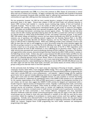 IBTCI – USAID/DRC C‐LRA Programming Performance Evaluation & Needs Assessment – AID‐623‐I‐13‐00001 
18
have dwindled exponentially since 2008, it is a force that continues to affect dozens of communities in central
Africa with acts of violence and criminality. Its legacy is perhaps even more impactful with hundreds of thousands
displaced and traumatized; thousands killed, wounded, raped or suffering from psychosocial illnesses; and, entire
communities torn apart after suffering more than twenty years of fear and conflict.
Put into perspective, however, the LRA has more recently become a symptom of much greater security and
governance issues in the region. Central state collapse in CAR and South Sudan and continued insecurity in
eastern DRC territory have resulted in a security vacuum involving large swathes of land and hundreds of
thousands of people. There has been a rise in the number of militia and armed groups in the region, many of
which operate with impunity, crossing porous international borders to gain access to resources and weapons.
Since 2013 Seleka and anti-Balaka forces have operated throughout CAR, with each, according to Human Rights
Watch and Amnesty International, committing mass atrocities against civilians. The Seleka have also had some
contact with the LRA, including reportedly brokering deals with the LRA to provide them with food in exchange
for reduced attacks on civilians along the Bria-Nzako corridor, and trading in diamonds and gold. In the eastern
DRC LRA attacks, killings and abductions continue, but have abated dramatically since 2010, but the LRA has an
extensive area of operations and trafficking network ranging from the Garamba National Park in the DRC,
northwest through Haute-Uélé, Bas-Uélé and Western Equatoria, and into Haut Mbomou, Mbomou and Haut
Kotto in CAR and then to Kafia-Kingi enclave. While ivory trafficking provides critical, existential, income to the
LRA, the team does not wish to over-exaggerate its role in the process noting that recent estimates suggest that
the LRA are perhaps involved in no more than 5% of all trafficking in the region. It should also be noted that this
estimate is based not on the primary data collected for this study (none of the KII or FGD respondents could
accurately estimate the level of LRA involvement in ivory trafficking) but on document review. There is also a
wider security issue associated with resource plundering, poaching and illicit trafficking. According to The Resolve,
and supported by civilian accounts, diamonds and gold have been looted by the LRA in CAR and sold in markets in
the Kafia-Kingi and into Sudan. Civilians also claim to have witnessed the LRA (and the Seleka and SPLA, for that
matter) poaching of dozens of elephants in CAR and DRC. LRA defector Michael Onen himself claimed to have
taken part in a poaching operation led by Vincent ‘Binany’ Okumu in the Garamba in 2012. Gold, diamonds and
ivory are sold in exchange for food and weapons or are in some cases buried along travel routes for safekeeping.
Illicit trafficking has become a vastly destabilizing issue affecting not only the DRC and CAR LRA-affected areas, but
the wider region and well into Chad, South Sudan, and Sudan, and involves dozens of criminal, militia and armed
groups as they pursue alternate means to fund their operations.
At the community level, the findings in this report stress the importance of focusing on broader – long-term -
community recovery needs within a more integrated USAID strategy. This is not to suggest that USAID deviates
its C-LRA portfolio entirely away from funding EWS networks and community-based protection programming, but
rather that it includes EWS into a more comprehensive – and impactful – regional strategy with the respective
governments. Such an approach includes addressing needs that are categorically outside of USAID’s mandate in the
region, and in some cases not within USAID’s manageable interests. It is also unrealistic to conclude that funding
for C-LRA activities be a replacement for development funds or that USAID C-LRA activities act as a replacement
for the requisite responsiveness of the CAR and DRC governments to support the development priorities of its
own citizens, but the team does suggest that USAID’s C-LRA activities be designed and implemented within a
broader long-term regional recovery and development context.. Arguably, in addressing these needs, communities
can recover more sustainably and progress. These include, for example, and in no priority order: assurances of
sustained security and protection; increased access to markets and neighboring communities; increased and
equitable access to education; increased access to health services; increased access to psychosocial, reconciliation
and trauma care for entire communities; a more inclusive defection, reintegration and, more importantly
alternative livelihoods model that includes community-participation noting that the impact of the LRA and other
armed groups was not limited to those who were abducted or members of the LRA, but were felt by entire
communities. Indeed the targeting of ex-combatants to receive special services could have significant negative
consequences. Ironically, and as discussed further in the Key Recommendations section, the very nature of the
USAID C-LRA earmark precludes a more comprehensive approach to supporting communities in CAR and DRC.
USAID can, however, integrate future C-LRA programming into more holistic assistance and development
programming in the region.
 