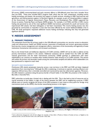 IBTCI – USAID/DRC C‐LRA Programming Performance Evaluation & Needs Assessment – AID‐623‐I‐13‐00001 
19
Of course, USAID community-based and early recovery efforts in LRA-affected areas have had a broader focus
than just EWS. These have included SECC program itself, which also has ‘soft’ components, including trauma
healing workshops and theater; the provision and support to health services, including on GBV; food security and
agriculture, and child protection support. In Northern Uganda, for example, as part of a broad portfolio in support
of the Government of Uganda Government’s Peace, Recovery and Development Plan, USAID supported the
Access to Justice, Fostering Peace and Equity (SAFE) project., For example, in all FGDs and KIIs in CAR, trauma
healing was perceived as one of the most significant USAID interventions, particularly for youth and women who
experienced LRA attacks, had been kidnapped, or had been traumatized. This trauma healing process was also
perceived by communities as impactful in areas that have been affected by the recent Seleka/anti-Balaka crisis in
CAR. All study participants requested additional trauma healing workshops indicating that they had generated
significant demand.
V. NEEDS ASSESSMENT
A. PRIMARY FINDINGS
This assessment found that the primary needs in the LRA-affected communities are: security; access to education,
roads and infrastructure; health and WASH services; restoration of livelihoods and income- generating activities;
food security; trauma management and reintegration efforts; restoration of the functionality and legitimacy of state
institutions; humanitarian interventions; and increased coordination.
Due to the limited funds and deliberate objectives of C-LRA activities, USAID will not be able to address all the
priority interventions outlined in this section. Additional assistance will be needed from the CAR and DRC
national governments and the wider international community. USAID (perhaps in collaboration with other
stakeholders) can continue its mandate when needed initiatives relate directly to its C-LRA activities. This section
will outline the primary and secondary needs among the communities sampled and address which stakeholders are
best positioned to respond to each need.
SECURITY AND DISAMAMENT
Continuous LRA attacks perpetuate insecurity across a vast territory in the DRC and CAR and deter displaced
populations from returning home.9
Although the LRA is weakening, it continues to operate, exerting influence over
expansive LRA-territory that is minimally controlled and monitored by state law enforcement agencies. Moreover,
the LRA maintains a presence along the porous border of South Sudan. In the DRC this presence is felt mostly in
Bas Uélé, in Garamba Park.
DRC authorities currently play a limited role in dealing with the LRA. This is due both to lack of resources and an
overall sensitivity of the subject. In light of the history between the DRC and its neighboring countries. if DRC
officials were to overtly recognize the threat of the LRA’s presence it may create an entry point for foreign army
interventions (such as the UPDF), thus further exacerbating tensions in the region.
9
Some collectivities disappeared, with all their villages, for example, in Haut Uélé, in Mondo or Kakwa in Faradje territory, or Bagbele at the
Sudanese border, and the Northern belt at the CAR border in Bas Uélé.
Left: A convoy of civilian vehicles awaiting MINUSCA escort in Bangassou en route to Bakouma, CAR. Right: A MINUSCAR escort team in
Bangassou, CAR.
 