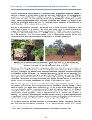 IBTCI – USAID/DRC C‐LRA Programming Performance Evaluation & Needs Assessment – AID‐623‐I‐13‐00001 
20
Resources are also scarce: the military have no (or very limited) means and equipment. For example the FARDC
has no car in Bas Uélé—a territory as huge as Spain—and are tracking the LRA by foot. This has caused severe
casualties and several FARDC soldiers were killed in the spring of 2015 while fighting against the LRA. Making
matters worse, the military are poorly paid and underfed. Although MONUSCO is providing them with food
rations, a soldier may only receive two cans of food a week. In some cases, when the FARDC are deployed to fight
the LRA, the administration does not pay them. This causes new problems because the local population has to
provide the soldiers with food and other basic necessities.
According to the communities interviewed,10
the need for locals to provide for security forces adds to other
existing insecurity factors such as poachers. These looting, local bandits add to the number of casualties and
instigate violence (including gender-based violence). According to the FARDC, a main source of insecurity is
caused by local DRC criminals who pretend to be the LRA. Community conflicts also have reportedly increased
due to the demographic, social and economic changes caused by displaced people that have left their rural
communities for cities, according to interviewees, although no accurate figures are available on this.
Displacement also is destroying traditional community cultures and increasing the social and economic pressure on
local populations who are faced with rising poverty and limited access to natural resources. Youth unemployment
and a failure to reintegrate LRA defectors further destabilizes communities. Some efforts have been made to assist
ex-child soldiers, but local NGOs assert that thousands of youth who left the LRA have not been helped. They
have not had access to vocational training, for example, which other LRA-affected provinces in the DRC have
offered. (Note: the number of defectors is now too small to justify implementing the National Program for
Disarmament, Demobilization, and Reintegration activities in the Haut and Bas Uélé). This issue of youth defectors
primarily concerns the Congolese since Ugandans have access to DDR activities in their country.
Additional donor support and cooperation is needed to bolster the security forces’ limited capacities. A focus on
joint preventive measures instead of crisis management is especially important and relevant to the FARDC and the
guards in Garamba Park. Several donors, including the US Fish and Wildlife Service, support the park, but
interviewees indicated a need for increased intervention. The park lacks sufficient capacity with only 80 guards
employed when 300 are needed.Any initiatives here should involve the local authorities and the local population. The
European Union currently is preparing a project to support Garamba Park. EU member states have agreed to
implement a 120 million Euro environmental and sustainable agriculture program in five sites including Garamba,
Virunga, Salonga, Yangambi and Upemba. Although the specific activities are not detailed yet, coordination with the
local authorities and populations will be important to maximize synergies and avoid duplication.
The park also is collaborating with local communities in the area of natural resource conservation. (Note: here
again, all interested stakeholders should work together.) The park is actively addressing the issue of ivory poaching
10
Poachers include SPLA renegade, Janjawid or Udas, a traditional international poacher group from Chad, Libya, or Sudan.
Left: A local town crier in Bamokandi village, Dungu. In the absence of functional systems to offer EWS, the local communities have
maintained traditional systems to protect themselves in cases of emergency. Right: A military patrol base in Diagbe en route to Doruma.The
National army in DRC (FARDC) is felt to be grossly under-equipped to counter the LRA attacks.
 