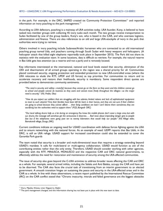 IBTCI – USAID/DRC C‐LRA Programming Performance Evaluation & Needs Assessment – AID‐623‐I‐13‐00001 
21
in the park. For example, in the DRC, SAIPED created six Community Protection Committees11
and reported
information on ivory poaching to the park management.12
According to LRA defectors, poaching is a mainstay of LRA activities today. LRA founder, Kony, is believed to have
tasked two member groups with collecting 45 ivory tusks each month. The two groups receive transportation to
Sudan facilitated by one of the group leaders, Kony’s son, who is based in the CAR, and who oversees logistics,
administration and finance. There are also references to an old and large LRA-stockpile of ivory in the park that
authorities were trying to retrieve.
Others involved in ivory poaching include Sudanese/Arabic horsemen who are connected to an old international
poaching group named Uda, and poachers coming through South Sudan with heavy weapons and helicopters. (A
helicopter attack that killed eight elephants reportedly took place in September 2015). The Park did not share its
statistics with the evaluation team. In some locations, data is difficult to retrieve. For example, the natural reserve
in Bas Uélé gets less attention (as a reserve and not a park) and is remotely located.
Key informants interviewed at the international, national and local levels stated that security, elimination of the
LRA and disarmament of all armed groups operating in the region was a shared priority for all. Communities
placed continued security, ongoing protection and extended protection to new LRA-controlled areas (where the
LRA relocates to elude the RTF, UPDF and US forces) as top priorities. For communities to return and to
accelerate recovery and restore their livelihoods, security is mandatory. Some respondent direct quotes are
provided below to demonstrate community sentiments.
“The need is security and safety—main[ly] because they cannot go on the farm as they want and the children cannot go
to school and people cannot do business as they want and cannot move freely throughout the villages—so the major
need is security.” (KII, Prefet, Obo)
“How do you expect our soldiers that are struggling with low salaries, limited rations and lack of sophisticated equipment
to react to such attacks? First, their families have been left far back in their homes, and they are not sure if their children
are going to school because they cannot afford . . . their living conditions are bad. I can’t blame them sometimes; they are
sacrificing but the authorities need to support them.” (FGD, Bangadi- DRC)
“Our local talking drums help us a lot during an emergency.You know the mobile phones don’t cover a large area, but with
our drums, the message will somehow get the seriousness it deserves. . . . Bad news about impending danger gets to people
fast but if the telephones were going past ten to twenty kilometers that would help our people.” (KII, Village elder,
Bamokandi village, Dungu, DRC)
Current conditions indicate an ongoing need for USAID coordination with defense forces fighting against the LRA
and to ensure networking with the national forces. As an example of need: UDPF reports that Bas Uélé, in the
DRC, is still an LRA refuge. USAID support for increased coordination could also be extended to cover the
Garamba Park guards
The team noted that security is a broader and multi-dimensional issue that requires a strategy extending beyond
USAID’s mandate. It calls for multi-lateral or multi-agency collaboration. USAID would function as one of the
contributing entities rather than the only entity. Therefore, USAID should consider working with other agencies,
especially with the RTF, MINUSCA, MONUSCO and the respective CAR and DRC national governments, to
effectively address the need for restoration and maintenance of security among the LRA-affected communities.
The issue of security also goes beyond the C-LRA activities to address broader issues affecting the CAR and DRC
as a whole. For example, several armed militia, including the Seleka and Anti Balaka, occupy the CAR and have yet
to be disarmed. The CAR also faces the crucial task of transitioning from an interim government to an elected
government. A smooth transition hinges on sustaining the peace and security in the LRA-affected areas and in the
CAR as a whole. In line with these observations, a recent report published by the International Rescue Committee
(IRC) on the CAR conflict stated that “Chronic insecurity, misrule and failed governance are the biggest obstacles
11
Duru, Mpaïka, Kiluwa, Linaï, Naguerro, Djabir.
12
The park management changed, and this information sharing has not been put in place with the new team to date.
 