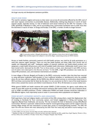 IBTCI – USAID/DRC C‐LRA Programming Performance Evaluation & Needs Assessment – AID‐623‐I‐13‐00001 
25
the larger security and development assistance portfolio.
HEALTH AND WASH
The need for sanitation, hygiene and access to clean water cuts across all communities affected by the LRA. Lack of
safe water exposes communities to preventable diseases. Additionally, trekking long distances in search of water
exposes people, especially women, to risks of abduction (and sexual violence) by the LRA. For example, in the
CAR, specifically in Bambouti in Obo, and its surrounding areas, communities sometimes have to walk more than
five kilometers in search of water. In Dungu and Faradje, in the DRC, a number of wells no longer function.
Access to health facilities, particularly maternal and child health services, was cited by all study participants as a
need that requires urgent attention. There are very few health facilities and these suffer from chronic lack of
capable and adequately paid staff;15
inadequate supplies of essential medicines and health-related products and
equipment; a weak health infrastructure; and a lack of available health information. Additionally, health centers have
been looted and/or destroyed by the LRA. Two to three centers, at least, were destroyed in each DRC territory
and all twelve were destroyed in the Doruma territory.16
In the CAR, a high HIV prevalence was noted, but no
robust HIV prevention, care, and treatment interventions are available.
In most villages in Doruma, Bangadi and Faradje (in the DRC), community members claim that they have resorted
to using alternative medication (self-remedies or from traditional herbalists or witchdoctors) since the available
clinics do not have sufficient capacity. All the NGOs that offered medical services to communities closed down in
2013 and these communities feel let down by the state. It is not uncommon to find in most of the study locations
where clinics existed that women and children travel distances of over 30 to 35 kilometers to access medical care.
While general WASH and health initiatives fall outside USAID’s C-LRA activities, the agency could address the
needs of some LRA victims by providing multi-sectoral assistance that covers health in the case of physical abuse,
such as SGBV and AIDS prevention. Further, collaborative WASH and health activities should be undertaken in
LRA-affected regions, most importantly access to water in communities where populations are displaced.
FOOD SECURITY, ECONOMIC GROWTH, AND LIVELIHOODS
Field supervisors, local and religious leaders, and victims of the LRA, among others, noted that displacement, fear
of traveling to farmlands far from community centers, and limited engagement in fishing and hunting, have
negatively affected food, livelihoods, and security. This has increased the level of destitution among LRA-affected
communities. Women in particular underscored the need for income-generating projects and for support from the
existing village savings and loan associations to boost their access to income-generating activities. The DRC KII
team met with two women who were abducted by the LRA.Their first need, they said, before trauma healing or any
15
In Akua (DRC), the main doctor was also killed, and other staff have been abducted.
16
Nyalanya, Itm Aba, the 12 health centers in Doruma territory have been visited by the LRA, notably Kana, Kapili, Naparka, Weneki, in Duru
territory, Kiliwa, Duru and Bitima, in Faradje, Tomati, Akua, in Niangara, Mangada, Tapili, Nambia.
Left: A community member in Bangadi administering a ‘drip’ medication at home due to lack of medical facilities.
Right: Water borehole projects have collapsed in most of the villages: compromising security and WASH initiatives.
 