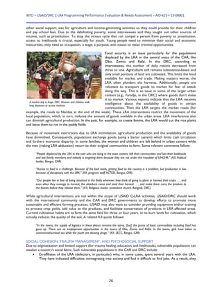 IBTCI – USAID/DRC C‐LRA Programming Performance Evaluation & Needs Assessment – AID‐623‐I‐13‐00001 
26
other social support, was for agriculture and income-generating activities so they could provide for their children
and pay school fees. Due to the debilitating poverty, some interviewees said they sought out other sources of
income, such as prostitution. To stop the vicious cycle that can compel a person from poverty to prostitution,
access to livelihoods is crucial, especially for youth. Young people need to minimize their social and economic
insecurities; they need an occupation, a wage, a purpose, and reason to resist criminal opportunities.
Food security is an issue particularly for the populations
displaced by the LRA in the central areas of the CAR, like
Obo, Zemio and Rafai. In the DRC, according to
interviewees, the number of daily rations decreased from
three to one. Agriculture still remains subsistence-based and
only small portions of land are cultivated. This limits the food
available for market and trade. Making matters worse, the
LRA often plunders the harvests. Additionally, people are
reluctant to transport goods to market for fear of attack
along the way. This is an issue in some of the larger urban
centers (e.g., Faradje, in the DRC) where goods don’t make
it to market. Various reports indicate that the LRA receives
intelligence about the availability of goods in certain
communities. Then the LRA targets the market roads (for
example, the roads to Nambia at the end of the week). These LRA interventions restrict the movement of the
local population, which, in turn, reduces the amount of goods available in the urban areas. LRA interference also
can diminish agricultural production. In the past, for example, to create famine, the LRA would cut the rice plants
and leave them to rot in the paddy fields.
Because of movement restrictions due to LRA intimidation, agricultural production and the availability of goods
have diminished. Consequently, populations exchange goods (using a barter system) which limits cash circulation
and furthers economic disparity. In some families, the women and children are left behind in urban centers while
the men (risking LRA abduction) return to their original communities to farm. Some relevant comments follow:
“People displaced by the LRA in the east who are living in the town centers, left their communities and lost their livelihoods
and lost family members and nobody is targeting them because they are not under the mandate of UNCHR.” (KII, Political
leader, Bangui, CAR)
“Access to food is a challenge. Because of the bad roads, getting food to the country is a problem, but production is low
because of disruptions with the LRA.” (KII, program staff ACTED, Bangui, CAR)
“Our people live in fear of being attacked in the fields whenever they think of going to plant or harvest their crops . . . and
even when they manage to harvest, the attackers come and steal their harvest . . . and make them carry the produce to
the forests before they release them.” (KII, Religious leader, protestant church, Bangadi, DRC)
While agricultural interventions are not within the scope of USAID C-LRA activities, USAID/DRC should work
with the international community and the CAR and DRC governments to develop efforts to promote more
sustainable and efficient farming practices. USAID may also want to consider providing equipment and/or training
to process crop yields, add value to the products, and facilitate conservation of products in LRA-affected areas.
Current cultivation habits are to farm the same field for three or four years, or to burn lands for cultivation, which
actually reduces the quality of the soil. A related KII quote follows:
“In the towns, the supply of logistics in these places remains the same, [but] the prices of basic commodities including food has
gone up. There are no employment opportunities in the towns of Obo, Zemio and Rafai. In the towns, girls have taken to
commercial/survival sex while the youth are abusing drugs.” (KII, SECC, Bangui, CAR)
SOCIAL COHESION, TRAUMA MANAGEMENT, AND PSYCHOSOCIAL SUPPORT
Due to stigmatization and limited support (for trauma healing, education, and livelihoods), vulnerable populations can
weaken a country’s social fabric. Such vulnerable populations in the CAR and DRC include:
 Ex-affiliates of the LRA (defectors, in particular) who, in some cases, spent several years with the LRA.
They have indicated difficulties reintegrating into society and find it difficult to find jobs. As a result, they
A market day in Ango, DRC: Women and children walk
long distances to access markets
 