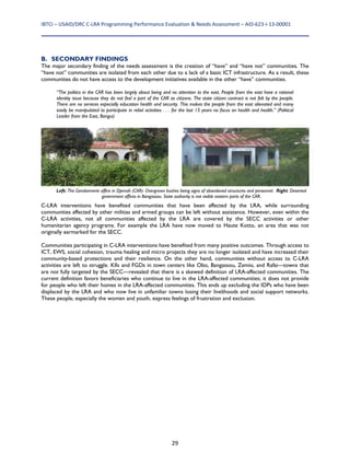 IBTCI – USAID/DRC C‐LRA Programming Performance Evaluation & Needs Assessment – AID‐623‐I‐13‐00001 
29
B. SECONDARY FINDINGS
The major secondary finding of the needs assessment is the creation of “have” and “have not” communities. The
“have not” communities are isolated from each other due to a lack of a basic ICT infrastructure. As a result, these
communities do not have access to the development initiatives available in the other “have” communities.
“The politics in the CAR has been largely about being and no attention to the east. People from the east have a rational
identity issue because they do not feel a part of the CAR as citizens. The state citizen contract is not felt by the people.
There are no services especially education health and security. This makes the people from the east alienated and many
easily be manipulated to participate in rebel activities . . . for the last 15 years no focus on health and health.” (Political
Leader from the East, Bangui)
C-LRA interventions have benefited communities that have been affected by the LRA, while surrounding
communities affected by other militias and armed groups can be left without assistance. However, even within the
C-LRA activities, not all communities affected by the LRA are covered by the SECC activities or other
humanitarian agency programs. For example the LRA have now moved to Haute Kotto, an area that was not
originally earmarked for the SECC.
Communities participating in C-LRA interventions have benefited from many positive outcomes. Through access to
ICT, EWS, social cohesion, trauma healing and micro projects they are no longer isolated and have increased their
community-based protections and their resilience. On the other hand, communities without access to C-LRA
activities are left to struggle. KIIs and FGDs in town centers like Obo, Bangassou, Zemio, and Rafai—towns that
are not fully targeted by the SECC—revealed that there is a skewed definition of LRA-affected communities. The
current definition favors beneficiaries who continue to live in the LRA-affected communities; it does not provide
for people who left their homes in the LRA-affected communities. This ends up excluding the IDPs who have been
displaced by the LRA and who now live in unfamiliar towns losing their livelihoods and social support networks.
These people, especially the women and youth, express feelings of frustration and exclusion.
Left: The Gendarmerie office in Djemah (CAR)- Overgrown bushes being signs of abandoned structures and personnel. Right: Deserted
government offices in Bangassou. State authority is not visible eastern parts of the CAR.
 