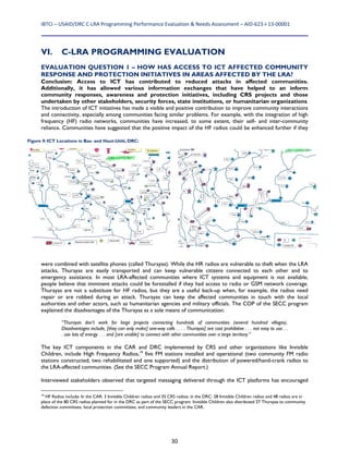 IBTCI – USAID/DRC C‐LRA Programming Performance Evaluation & Needs Assessment – AID‐623‐I‐13‐00001 
30
VI. C-LRA PROGRAMMING EVALUATION
EVALUATION QUESTION 1 – HOW HAS ACCESS TO ICT AFFECTED COMMUNITY
RESPONSE AND PROTECTION INITIATIVES IN AREAS AFFECTED BY THE LRA?
Conclusion: Access to ICT has contributed to reduced attacks in affected communities.
Additionally, it has allowed various information exchanges that have helped to an inform
community responses, awareness and protection initiatives, including CRS projects and those
undertaken by other stakeholders, security forces, state institutions, or humanitarian organizations.
The introduction of ICT initiatives has made a visible and positive contribution to improve community interactions
and connectivity, especially among communities facing similar problems. For example, with the integration of high
frequency (HF) radio networks, communities have increased, to some extent, their self- and inter-community
reliance. Communities have suggested that the positive impact of the HF radios could be enhanced further if they
were combined with satellite phones (called Thurayas). While the HR radios are vulnerable to theft when the LRA
attacks, Thurayas are easily transported and can keep vulnerable citizens connected to each other and to
emergency assistance. In most LRA-affected communities where ICT systems and equipment is not available,
people believe that imminent attacks could be forestalled if they had access to radio or GSM network coverage.
Thurayas are not a substitute for HF radios, but they are a useful back-up when, for example, the radios need
repair or are robbed during an attack. Thurayas can keep the affected communities in touch with the local
authorities and other actors, such as humanitarian agencies and military officials. The COP of the SECC program
explained the disadvantages of the Thurayas as a sole means of communication:
“Thurayas don’t work for large projects connecting hundreds of communities (several hundred villages).
Disadvantages include, [they can only make] one-way calls . . . . Thurayas] are cost prohibitive . . . not easy to use . .
. use lots of energy . . . and [are unable] to connect with other communities over a large territory.”
The key ICT components in the CAR and DRC implemented by CRS and other organizations like Invisible
Children, include High Frequency Radios,19
five FM stations installed and operational (two community FM radio
stations constructed, two rehabilitated and one supported) and the distribution of powered/hand-crank radios to
the LRA-affected communities. (See the SECC Program Annual Report.)
Interviewed stakeholders observed that targeted messaging delivered through the ICT platforms has encouraged
19
HF Radios include: In the CAR: 3 Invisible Children radios and 35 CRS radios; in the DRC: 28 Invisible Children radios and 48 radios are in
place of the 80 CRS radios planned for in the DRC as part of the SECC program. Invisible Children also distributed 27 Thurayas to community
defection committees, local protection committees, and community leaders in the CAR.
Figure 9: ICT Locations in Bas- and Haut-Uélé, DRC:
 