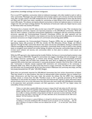 IBTCI – USAID/DRC C‐LRA Programming Performance Evaluation & Needs Assessment – AID‐623‐I‐13‐00001 
31
preparedness, knowledge exchange, and victim reintegration.
Prior to such ICT capabilities, communities relied on traditional messengers, who often needed to cycle or walk to
other communities. Messengers also used traditional communication systems such as drums, but these have limited
reach. KIIs in all sites visited in the CAR revealed that the use of HF radios supplemented (in some sites like Zemio
and Obo) with FM radios have made it possible for communities to keep abreast of the nature and locations of
recent LRA attacks. This advance warning has allowed communities to devise and implement plans to minimize and
mitigate the risks and impact of being attacked. The distribution of hand-crank radios also helped improve access
to information which was aired by FM stations.
The bottom line is, however, that HF radios are the most critical ICT component to date. Their introduction has
positively affected community response and improved protection in the LRA-affected communities. While ICT
does not work in isolation, it improves communication significantly in combination with the community protection
structures, especially the Community-based Protection Committees (CPCs), the radio operators and the
community animators. ICT is, therefore, a key initiative and one that has improved the effectiveness of community
protection structures as an integral component of a community’s early warning system (EWS).
ICT also complements the Community-based Protection Programs (CPPs) that are developed through an
appreciative inquiry (AI) processes by CRS that includes the 4Ds (Discovery, Dream, Design, and Deliver)
approach. Through the 4Ds: communities discover their assets and security vulnerabilities, drawing on individual and
collective knowledge and identifying connectors and dividers; communities dream of ways to build on their existing
assets to strengthen social cohesion and combat feelings of isolation and insecurity; communities design activities to
increase social cohesion and security; and, communities deliver on their plans to achieve a more secure and
connected future.
While the CPP approach is also implemented by Invisible Children, the focus on community based protection using
the 4Ds is unique to SECC/CRS. Through AI, communities now engage in identifying risks and strategies for using
the available resources, including ICT, to enhance early warning, response, and community-based protection
initiatives. For example, KIIs and FGDs have revealed that quick alerts to neighboring communities in case of
suspected LRA activity have been instrumental in community protection initiatives. One of the KIIs in CAR noted
that “communities in Dembia noticed suspected LRA movements and communicated to the community in
Derbissaka (Rafai area). When the LRA arrived they found an empty community. The LRA were cited in Kpabo
and information was circulated quickly. By the time they arrived in Maboussou the community was empty, and they
had already dismantled their HF radio.” (KII, SECC Bangui)
Quick alerts are particularly important for LRA-affected communities that have certain characteristics as follows:
They have limited or no state presence; they have no state-provided civilian protection; they are isolated from
major infrastructure; and they have poor roads, that prevent the military, like the UPDF, from responding
quicklyto attacks or threats from the LRA. Therefore access to ICT is generally perceived by KII and FGD
respondents to have broken the isolation of communities and enhanced their capacity to share information (about
security threats) and to act on this information Key informants who work closely with LRA-affected communities
at the grassroots level, particularly animators and field supervisors, noted that ICT has helped reduce the
vulnerability of these communities.
“If there is an alert about a possible [LRA] attack, the person in charge of the HF radio informs the CPC, which then
informs the village head and the population responds accordingly to the alert. CPCs create self-protection groups. They
identify a safe place, and in case of attack, the population stays there until the risk of attack is over. The alert system
has an effect on reducing vulnerability to being attacked and helps the community to protect itself better. The LRA
know that when they attack a community with a HF radio, information will be communicated and the UPDF will be
deployed.” (KII Field Coordinator, Obo, CAR)
“Each time there is someone or a group of defectors, it is through the radio that we get to hear about this. The radios
are helping us a lot by also sensitizing the LRA in the forests to come out and join us in the community. . . . Also, the
radio is teaching us to accept our brothers who have defected from the LRA . . . it’s not their fault.” (FGD, Female,
Zemio, CAR)
 