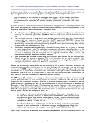 IBTCI – USAID/DRC C‐LRA Programming Performance Evaluation & Needs Assessment – AID‐623‐I‐13‐00001 
33
at the same time. In fact, even in areas like Dungu which qualifies as a fairly busy center, the Vodacom system has
been downgraded from 3G to the basic Edge system, according to the Vodacom agents in the town.
“Most of the areas that we used to reach with our phones are no longer reachable . . . we don’t know why they [Vodacom]
did that but it’s not helping us as people going as far as 10 kilometers to 15 kilometers to harvest crops in the farmlands.
[We] cannot communicate fast enough to alert community members of any danger they encounter there.” (FGD, Female,
Bangadi)
A positive outcome of ICT has been the clean flow of information. The operators and community committees have
been trained to triangulate data and ensure a sufficient level of detail, which has resulted in better reporting to and
by external stakeholders. The uses by stakeholders are detailed below:
1. The information provided helps security stakeholders, in their respective mandates, to intervene when
necessary. This is especially applicable for the FARDC, who are usually located close to the communities in
DRC.
2. The information also feeds, to some extent, to the Regional Intervention Unit, which has a slightly different
mandate and is more proactive in the deep bush where the LRA is positioned. MONUSCO’s mandate does
not include LRA interventions, and they are limited to patrolling on the main axis, as a prevention measure.
However, they are using the information provided by the system for the general monitoring of the security
situation and are able to identify priority areas.
3. Humanitarian stakeholders also indicate that the communication system is used as a focal point by their staff
to transfer data and report back. The detailed and comprehensive information collected and shared by the
project staff informs the whole of the humanitarian community and assists in orienting their interventions.
The level of emergency over the past years has not triggered humanitarian funding, however, and
development stakeholders were barely involved in the region.
4. Local authorities (e.g., territory administrators) and institutions also specified that the communication
channels are key for governance purposes. The various institutions use the radio to transfer their
instructions. Officers use it to report back and to provide situation reports in agriculture, education, health
and religious organizations are also using the radio to communicate.
Despite the demonstrable, positive effects and the potential of ICT to enhance community protection and
response initiatives, its effectiveness has been met with some challenges. KIIs with animators and field supervisors
working on the SECC program revealed that when the LRA attack, they target HF radios and it can take
considerable time to replace them. For example, in the community of Kpabou (90 kilometers from Obo), the LRA
attacked and took an HF radio. It took six months to replace the radio because there were no spare parts (all
parts have to be imported) and no expertise available to repair the equipment.
The LRA targets ICT installations as a strategy to isolate communities and prevent them from communicating
outside their communities, to reach security agencies, for example. Furthermore, when HF radios become
dysfunctional due to mechanical problems, it takes over six months to have them repaired and functional. This was
noted in KIIs with respondents who work at the community level in the CAR communities of Bambouti and
Bambossou in Upper Mbomou Prefecture. While operational and logistical challenges are the known reasons for
these delays, nevertheless, it makes affected communities vulnerable and exposed. This is why local authorities and
field staff have suggested combining HF radios and satellite phones to maximize ICT effectiveness in the early
warning systems. This issue was less significant in the DRC.
“It is working, but I wish it could be replaced by satellites phones because if LRA attack, the first thing they do is to
steal or grab the HF radio, e.g., in Maboussou, the LRA attacked and took the HF Radio and the community could not
report/communicate. Satellite phones are better because people can move with it in case of attacks, but HF Radios
are fixed, and if the LRA attack, they can easily take the radios, but if it is a satellite phone people can move with it in
a secret place and make calls.” (KII, Prefet, Obo, CAR)
“The radio in the church helps us, but the messages come late when the damage has been done. By the time the
communities are told of impending danger, the attackers have come in and damaged, looted, raped and even killed . .
. we like the radio system but being fixed in one place, it cannot help 100 percent.” (FGD, Male, Zemio, CAR)
Of the funded interventions, an additional performance gap identified by KII and FGD respondents concerns the
 