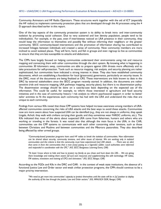 IBTCI – USAID/DRC C‐LRA Programming Performance Evaluation & Needs Assessment – AID‐623‐I‐13‐00001 
35
Community Animators and HF Radio Operators. These structures work together with the aid of ICT (especially
the HF radios) to implement community protection plans that are developed through the AI processes using the 4
D approach described earlier in this report.
One of the key aspects of the community protection system is its ability to break intra- and inter-community
isolation by promoting social cohesion. Due to very scattered and low density population, people tend to be
individualistic. For example, in the past, even if interviewees noticed an LRA presence in their community, they
would keep the information to themselves and possibly flee without informing their neighbors or the greater
community. SECC community-based interventions and the promotion of information sharing has contributed to
increased linkages between individuals and created a sense of community. Now community members are more
inclined to avoid isolated places. They will farm, herd, and fish in groups and even regroup to live as communities
to ensure that they are less susceptible to attacks and abductions.
The CPPs have largely focused on helping communities understand their environments using risk and resource
mapping and connecting them with other communities through the alert system. By knowing what is happening in
communities 30 kilometers away, communities are able to prepare against LRA threats more effectively and to
take precautions for self-protection. Tools such as resource mapping, risk analysis, and security planning are rather
sophisticated, but communities have indicated a strong interest in these. They also have established community
documents, which are establishing a foundation for local (grassroots) governance, particularly on security issues. In
the DRC, most of the documents are being finalized at CRS. These interventions are little known to date in the
DRC by external stakeholders since the SECC program recently started. In addition, the documents are rather
sensitive (risk and resource mapping, LRA pathways mapping, security plans), but there is no dissemination policy.
The dissemination strategy should be done on a case-by-case basis depending on the expected use of the
information. This could be useful, for example, to inform those interested in agriculture and food security
initiatives and in the case of community history / risk analysis to inform psychosocial support in order to better
tailor activities to fit the experiences each community has had with the LRA and understand the risks that are
unique to each community.
Findings from various KIIs reveal that these CPP systems have helped increase awareness among members of LRA-
affected communities concerning the risks of LRA attacks and the best ways to avoid these attacks. Communities
now are more aware about how suspected LRA can be identified (e.g., they are not always in uniforms; they speak
Lingala, Acholi; they walk with civilians carrying their goods; and they sometimes wear FARDC uniforms, etc.). The
KIIs indicated that most of the alerts about suspected LRA come from fishermen, hunters and others who are
working or traveling in the forests. It was noted also that although the main focus is the LRA, in the CAR,
communities use the CPP systems to communicate with each other concerning other tensions, such as those
between Christians and Muslims and between communities and the Mbororo pastoralists. They also described
being affected by other armed groups.
“Community-based protection programs have used HF radios to break the isolation of communities. Now information
can be shared about security, community tensions, and other issues of interest. We are working only in isolated
communities and the criteria is that the community must have experienced [an] LRA attack. . . . There was an alert
that came in from the communities that a man [was] posing as a Ugandan soldier. Local authorities were informed
and responded in coordination with the CPC.” (KII, SECC Bangassou Learning Event, CAR)
“At least I know where to hide and how to protect my family as you chase and hunt down the LRA… We are giving
them knowledge and making them aware [of our] own resources and supplementing this with technology: HF radios,
FM stations, transistors and training of CPCs and animators.” (KII, SECC Bangui, CAR)
According to the FGDs and KIIs in the DRC and CAR: in the context of weak state institutions, the absence of a
functional Justice Law and Order sector and weak civilian protection programs, the CPPs should continue to be a
major priority intervention.
“We need to get more into communities’ capacity to protect themselves until the state will be in [a] position to deploy
the authority of the law through the Justice, Law and Order sectors.” (KII, MINUSCA DDR, Bangui, CAR)
 