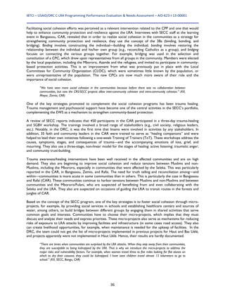IBTCI – USAID/DRC C‐LRA Programming Performance Evaluation & Needs Assessment – AID‐623‐I‐13‐00001 
36
Facilitating social cohesion efforts was perceived as a relevant intervention related to the CPP and one that would
help to enhance community protection and resilience against the LRA. Interviews with SECC staff at the learning
event in Bangassou, CAR, revealed that in order to realize social cohesion in the communities as a strategy for
strengthening community protection and resilience, they use the concept of the 3Bs (binding, bonding, and
bridging). Binding involves constructing the individual—building the individual; bonding involves restoring the
relationship between the individual and his/her own group (e.g., reconciling Catholics as a group); and bridging
focuses on connecting the various groups together. For example, bridging was used in the selection and
constitution of a CPC, which drew upon representatives from all groups in the community. Members were elected
by the local population, including the Mbororo, Azande and the refugees, and invited to participate in community-
based protection activities. This is an improvement from what was previously put in place with the Local
Committees for Community Organization (CLOC), which were sometimes little known by the population, or
were unrepresentative of the population. The new CPCs are now much more aware of their role and the
importance of social cohesion.
“We have seen more social cohesion in the communities because before there was no collaboration between
communities, but now the CRS/SECC projects allow inter-community cohesion and intra-community cohesion.” (KII,
Mayor, Zemio, CAR)
One of the key strategies promoted to complement the social cohesion programs has been trauma healing.
Trauma management and psychosocial support have become one of the central activities in the SECC’s portfolio,
complementing the EWS as a mechanism to strengthen community-based protection.
A review of SECC reports indicates that 450 participants in the CAR participated in a three-day trauma-healing
and SGBV workshop. The trainings involved a broad range of stakeholders (e.g., civil society, religious leaders,
etc.). Notably, in the DRC, it was the first time that Imams were involved in activities by any stakeholders. In
addition, 35 faith and community leaders in the CAR were trained to serve as “healing companions” and were
helped to lead their own initiatives following a one-week Training of Trainers (ToT). These workshops address the
causes, symptoms, stages, and consequences of trauma—and the accompanying emotions of loss, grief, and
mourning. They also use a three-stage, non-linear model for the stages of healing: active listening; traumatic anger;
and community trust-building.
Trauma awareness/healing interventions have been well received in the affected communities and are on high
demand. They also are beginning to improve social cohesion and reduce tensions between Muslims and non-
Muslims, including the Mbororo, especially in communities that were affected by the Seleka. This was particularly
reported in the CAR, in Bangassou, Zemio, and Rafai. The need for truth telling and reconciliation among—and
within—communities is more acute in some communities than in others. This is particularly the case in Bangassou
and Rafai (CAR). These communities continue to harbor tensions between Muslims and non-Muslims and between
communities and the Mbororo/Fulani, who are suspected of benefitting from and even collaborating with the
Seleka and the LRA. They also are suspected on occasions of guiding the LRA to transit routes in the forests and
jungles of CAR.
Based on the concept of the SECC program, one of the key strategies is to foster social cohesion through micro-
projects, for example, by providing social services in schools and establishing healthcare centers and sources of
water, among others, to build bridges between different groups by engaging them in shared activities that serve
common goals and interests. Communities have to choose their micro-projects, which implies that they must
discuss and analyze their needs and express priorities. These micro-projects also serve as mechanisms for reducing
risks of exposure to LRA attacks by improving facilities and infrastructure (in some cases road access). They also
can create livelihood opportunities, for example, when maintenance is needed for the upkeep of facilities. In the
DRC, the team could not get the list of micro-projects implemented in previous projects for Haut and Bas Uélé,
and projects apparently were not implemented in Haut Uélé. Hence, their results are hardly documented.
“There are times when communities are surprised by the LRA attacks. When they step away from their communities,
they are susceptible to being kidnapped by the LRA. That is why we introduce the micro-projects to address the
major risks and vulnerability factors. For example, when women travel three to five miles looking for flat stones on
which to dry their cassava; they could be kidnapped. I have seen children travel almost 15 kilometers to go to
school.” (KII, SECC, Bangu, CAR)
 