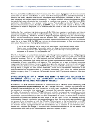 IBTCI – USAID/DRC C‐LRA Programming Performance Evaluation & Needs Assessment – AID‐623‐I‐13‐00001 
37
However, it should be noted that apart from the construction of the cassava drying places built closer to women’s
communities and the two health facilities in Zemio, most of the micro-projects have yet to be implemented. A
review of the project M&E Plan shows that the performance of the micro-projects component of the SECC has
been sub-optimal (and has been measured inadequately). This has been attributed to logistical challenges that led to
increasingly high costs and extended the time needed to complete these projects. In Haut Uélé, in the DRC,
stakeholders indicated that the micro-projects from the previous Protecting Communities from Violence through
Improved Communication project, funded by DoS/BPRM, could not be funded because of financial issues
encountered at the end of the project. Due to insufficient funds, the salaries of some staff and mission costs went
unpaid.
Additionally, there were issues in project management. In Bas Uélé, micro-projects were undertaken and in some
cases continue to bear fruit, especially in small cattle breeding. However, the amount dedicated to these micro-
projects was very small ($2,200 USD in Bas Uélé in the previous project) especially taking into account the high
logistics and procurement costs in the area. While this would not make a substantial impact possible, nevertheless,
it would allow the community to come together around the support of livelihoods or infrastructure. It should be
noted that as of August 2015, the SECC was rethinking its micro-projects strategy to focus on micro-projects
achievable in the current (and challenging) logistical context.
“A truck of items from Bangui to Rafai or Zemio can take several months. It is very difficult to manage logistics.
Everything has to come from Bangui. You cannot find anything here. Going into the communities during the rainy
season is almost impossible. Out of the 28 planned [micro-projects], we have done only two and they are in Zemio
but [they are] not yet completed.” (KII, SECC Bangassou, CAR)
Overall, in the absence of functional state institutions and civilian protection programs, KII and FGD participants
believe that the CPPs augment the principles of the EWS (building capacity and working with community-based
protection structures, such as CPCs and animators) and that attendant social cohesion efforts contribute
immensely to the communities’ social stability. CPPs also facilitate community action and enhance the communities’
understanding of risks, vulnerabilities, and resources. This knowledge can be used to improve community
responses and protection initiatives. However, despite these gains, the root causes of community vulnerability to
attacks remain, i.e., the basic needs of roads, WASH facilities, and access to health and education services. USAID,
through the SECC program, and other partners like Invisible Children should consolidate the achievements of the
CPPs and expand their activities to reach all LRA-affected communities. USAID should also consider gradually
building the capacity of the CPPs to become CBOs that will continue the SECC program activities once the project
closes.
EVALUATION QUESTION 3 – WHAT HAS BEEN THE PERCEIVED INFLUENCE OF
INCREASED ACCESS TO ICT COMMUNITY RESPONSE AND PROTECTION
INITIATIVES IN THE AREAS AFFECTED BY THE LRA?
Conclusion: The ICT initiatives are lauded in communities as an effective means of enabling and
ensuring community protection through the EWS. The LRA has created a communal psychosis which the
USAID/CRS interventions (along with other interventions, in the first place from Invisible Children) have been able
to attenuate as communities have become more connected, feel externally supported and improve their
knowledge and capacities for resilience. The ICT initiatives, in particular, have opened up increased opportunities
for affected communities to communicate with each other in the event of attacks and have helped facilitate
reconnections (and social networks) in towns and other areas that have HF radios. ICT also has helped to improve
coordination of humanitarian agencies with their teams in the field, which, in turn, has improved program
implementation. However, communities have expressed concerns about the construction, operationalization and
the amount of time it has taken to install the FM radios. The involvement of the local authorities in the ICT
installations in the communities has been perceived as sub-optimal. Furthermore, at the general level, communities
are frustrated with the ongoing insecurity and the state authorities’ lack of assistance. In non-intervention areas,
there is also a noticeable fear among FGD participants that a disconnected community, i.e., one that does not have
communication within itself, or with the outside world, is one more exposed to attack.
 