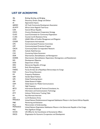   iv
LIST OF ACRONYMS
3Bs Binding, Bonding, and Bridging
4Ds Discovery, Dream, Design and Deliver
AI Appreciative Inquiry
AJEDEC US Youth Community Development Association
AU-RTF African Union Regional Task Force
CAR Central African Republic
CDCS Country Development Cooperation Strategy
CLOC Local Committees for Community Organization
C-LRA Counter-Lord's Resistance Army
CMM USAID Office of Conflict Management and Mitigation
COOPI Cooperazione lnternazionale
CPC Community-based Protection Committee
CPP Community-based Protection Program
CRCN Community Radio Correspondent Network
CRS Catholic Relief Services
CVE Countering Violent Extremism
DDR Disarmament, Demobilization, and Reintegration
DDRRR Disarmament, Demobilization, Repatriation, Reintegration, and Resettlement
DO Development Objective
DOS Department of State
DRC Democratic Republic of Congo
EWS Early Warning System
FARDC Forces Armées de la République Démocratique du Congo
FGD Focus Group Discussion
FM Frequency Modulation
GBV Gender Based Violence
GPS Global Positioning System
GRI Global Research Insights
GSM Global System for Mobile Communications
HF High Frequency
IBTCI International Business & Technical Consultants, Inc.
ICT Information and Communications Technology
IPTT Indicator Performance Tracking Table
KII Key Informant Interview
LRA Lord's Resistance Army
MINUSCA United Nations Multidimensional Integrated Stabilization Mission in the Central African Republic
M&E Monitoring and Evaluation
MoU Memorandum of Understanding
MONUSCO United Nations Organization Stabilization Mission in the Democratic Republic of the Congo
MSC Most Significant Change
OCHA UN Office for the Coordination of Humanitarian Affairs
OECD Organization for Economic Co-operation and Development
 