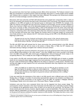 IBTCI – USAID/DRC C‐LRA Programming Performance Evaluation & Needs Assessment – AID‐623‐I‐13‐00001 
41
On a practical note, there have been cascading economic effects of the intervention. The Vodacom network in the
DRC has contributed to increased economic trade and exchanges. Now there is a money transfer service available
with Vodacom (but no statistics in that respect have been collected). Micro-projects and infrastructure projects
also aim to increase exchanges, economic activities, and trade.
Discussions with local authorities and field staff indicated that some people from communities within a radius of
five to ten kilometers have started returning to their communities to farm and harvest. This indicates some level of
confidence in the CPPs and speaks to the improved access to information from ICT/EWS. For example, in the
CAR, the majority of the people who had come from Tambourah and Koumboli, and who had been displaced to
Zemio, have returned. In Rafai, some of the able-bodied people travel up to 20 kilometers to camp and plant and
then return to harvest. In Obo, communities within a radius of five kilometers from the center camp travel back
and forth to their fields for planting and harvesting. Most people consider their return to the communities they left
temporary, maintaining a foot in the cities/towns where they have relocated to and the communities in which they
are from and plant and harvest their crops. Despite the transient nature of returnees, people are moving about
more freely and this is a clear indication that ICT, information sharing, and the CPPs in the LRA-affected areas are
beginning to yield results.
“All people who had come from Tambourah and Koumboli to Zemio returned. In Obo, during the planting season,
people go and camp in the jungle and then return to Obo. During the harvesting time, they go to harvest and then
return with the harvest in Obo town.” (KII, SECC field staff, CAR)
The KIIs with SECC field staff indicated that for those communities that remained behind in the LRA- affected
areas in the CAR, and who did not move to the centers in Zemio, Obo, or Rafai, the ICT initiatives and
information-sharing is helping to strengthen their resilience and social cohesion.
In the DRC, although this cannot be attributed to the project, but to the overall evolution of the security context
and the difficult living conditions in the urban centers,21
more than 150,000 returns were recorded in the Dungu
area in the DRC since June 2015, after several years of displacements. Some territories still remain empty or are
occupied by Mbororo. This is notably the case of Zigbi and Malingindo, according to OCHA.
It was noted in the KIIs with community leaders and field staff that the CAR EWS alerts of attacks or possible
attacks do not necessarily always trigger responses from local authorities or the RTF. This was partly attributed to
the poor roads and infrastructure making it difficult for the military to respond in a timely manner. Therefore early
warning only triggers an early response from the communities themselves when they implement their community
protection plans.
“EWS is very helpful, but our response time is slow because we rely on air CAR is big. We are operating in an area
bigger than Uganda. Our operations as military are mainly intelligence led. . . . [The]EWS [is] good, but response is
slow due to poor infrastructure. When looking for the enemy, you need to be troops heavy to identify and engage the
enemy. Air power has limits; you need troops on the ground, but with poor roads infrastructure, this is a challenge.”
(KII, UPDF, Obo, CAR)
It also was noted that the maintenance of the radios is not fully assured, even in affected areas such as Faradje,
Nambia, Duru or Niangara. A number of communities expressed their interest to be included in any follow-on to
the SECC. These include communities on the northern axis of the DRC, for example in Nabyapaï, Dikwoto,
Yanawelangwa, Nakale, and on the western axis in Marcoussa, Mbamu, Tiapapa, and Kutala.
Limitations come also from more contextual drivers that can be integrated into future project design. The
communication network represents a first step of awareness and information, but it only leads to positive changes
if it is followed up by appropriate actions, some of which can be done by the community. The decrease in the
threats and the post-crisis recovery, however, depends largely on external stakeholders. This means that synergies
between different stakeholders are key; improved coordination and synergy among communities and other actors
on the ground will improve conditions for quicker reactions to LRA activities. This implies that there is also a need
21
40 percent of the population in Dungu territory do not have access to drinkable water and out of 50 dwellings built in Dungu Center by the
humanitarian agencies, only 12 are still functioning.
 