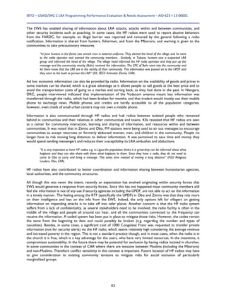 IBTCI – USAID/DRC C‐LRA Programming Performance Evaluation & Needs Assessment – AID‐623‐I‐13‐00001 
43
The EWS has enabled sharing of information about LRA attacks, attacks within and between communities, and
other security incidents such as poaching. In some cases, the HF radios were used to report abusive behaviors
from the FARDC, for example, an illegal barrier was reported and removed by the general following a radio
notification. Information is shared from hunters, fishermen, and from the Mbororo, and warning is given to the
communities to take precautionary measures.
“In June hunters in the forest saw armed men in tottered uniforms. They alerted the head of the village and he went
to the radio operator and warned the community members…Similarly, in Tabane, hunters saw a suspected LRA
group and informed the head of the village. The village head informed the HF radio operator and they put up the
message and the community nearby (Bahr) received the information. The CPC of Bahr went into the community and
let them know that the LRA are in the vicinity of their community. This information was passed on to the UPDF and
they went to the bush to pursue the LRA” (KII, SECC Animator Zemio, CAR).
Ad hoc economic information can also be provided by radio. Information on the availability of goods and prices in
some markets can be shared, which is a great advantage as it allows people to sell goods at the best price and to
avoid the transportation costs of going to a market and turning back, as they had done in the past. In Niangara,
DRC, people interviewed indicated that implementation of the Vodacom antenna meant less information was
transferred through the radio, which had been broken for months, and that traders would mostly use their mobile
phone to exchange news. Mobile phones and credits are hardly accessible to all the population categories;
however, even chiefs of small urban centers may not own a mobile phone.
Information is also communicated through HF radios and hub radios between isolated people who remained
behind in communities and their relatives in other communities and towns. KIIs revealed that HF radios are seen
as a center for community interaction, learning and sharing of information, and resources within and between
communities. It was noted that in Zemio and Obo, FM stations were being used to air out messages to encourage
communities to accept returnees or formerly abducted women, men, and children in the community. People no
longer have to risk moving long distances to deliver information. It was perceived to save time and money they
would spend sending messengers and reduces their susceptibility to LRA ambushes and abductions.
“It is very important to have HF radios e.g. in Ligua-the population thinks it is great-they can be informed about what
happens and they can also share with them what happens to them. Since they have a radio, they do not need to
come to Obo to carry and bring a message. This saves time instead of moving a long distance” (FGD Religious
Leaders, Obo, CAR).
HF radios have also contributed to better coordination and information sharing between humanitarian agencies,
local authorities, and the community structures.
All though this was never the intent, recently an expectation has evolved originating within security forces that
EWS would generate a response from security forces. Since this has not happened most community members still
feel the information is not of any use if security agencies including the UPDF, are not able to act on the information
in a timely manner. The feeling among the RTF (specifically the UPDF) in Obo and Zemio was that they rely more
on their intelligence and less on the info from the EWS. Indeed, the only options left for villagers on getting
information on impending attacks is to take off into safer places. Another concern is that the HF radio system
suffers from a lack of confidentiality, as several stakeholders need to be involved, the radio facility is often in the
middle of the village and people all around can hear, and all the communities connected to the frequency can
receive the information. A coded system has been put in place to mitigate those risks. However, the codes remain
the same from the beginning to date and could possibly be broken (e.g. regarding the number and types of
casualties). Besides, in some cases, a significant cost of 1000 Congolese Franc was requested to transfer private
information (not for security alerts) via the HF radio, which seems relatively high considering the average revenue
and increased poverty in the region. This is not a standard practice though, and in most cases, when the radio is in
the church it is free, which is a key advantage for the users, who have very limited resources. In the meantime, it
compromises sustainability. In the future there may be potential for exclusion by having radios located in churches.
In some communities in the context of CAR where there are tensions between Muslims (including the Mbororo)
and non-Muslims. Therefore conflict sensitivity in this context is important. Future location of HF radios may have
to give consideration to existing community tensions to mitigate risks for social exclusion of particularly
marginalized groups.
 