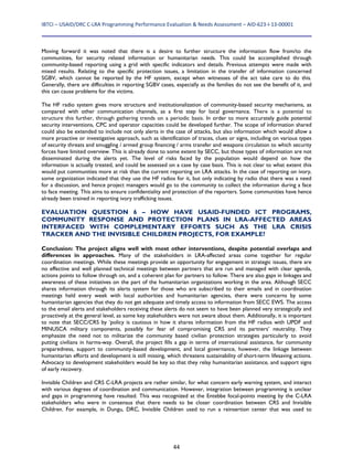 IBTCI – USAID/DRC C‐LRA Programming Performance Evaluation & Needs Assessment – AID‐623‐I‐13‐00001 
44
Moving forward it was noted that there is a desire to further structure the information flow from/to the
communities, for security related information or humanitarian needs. This could be accomplished through
community-based reporting using a grid with specific indicators and details. Previous attempts were made with
mixed results. Relating to the specific protection issues, a limitation in the transfer of information concerned
SGBV, which cannot be reported by the HF system, except when witnesses of the act take care to do this.
Generally, there are difficulties in reporting SGBV cases, especially as the families do not see the benefit of it, and
this can cause problems for the victims.
The HF radio system gives more structure and institutionalization of community-based security mechanisms, as
compared with other communication channels, as a first step for local governance. There is a potential to
structure this further, through gathering trends on a periodic basis. In order to more accurately guide potential
security interventions, CPC and operator capacities could be developed further. The scope of information shared
could also be extended to include not only alerts in the case of attacks, but also information which would allow a
more proactive or investigative approach, such as identification of traces, clues or signs, including on various types
of security threats and smuggling / armed group financing / arms transfer and weapons circulation to which security
forces have limited overview. This is already done to some extent by SECC, but those types of information are not
disseminated during the alerts yet. The level of risks faced by the population would depend on how the
information is actually treated, and could be assessed on a case by case basis. This is not clear to what extent this
would put communities more at risk than the current reporting on LRA attacks. In the case of reporting on ivory,
some organization indicated that they use the HF radios for it, but only indicating by radio that there was a need
for a discussion, and hence project managers would go to the community to collect the information during a face
to face meeting. This aims to ensure confidentiality and protection of the reporters. Some communities have hence
already been trained in reporting ivory trafficking issues.
EVALUATION QUESTION 6 – HOW HAVE USAID-FUNDED ICT PROGRAMS,
COMMUNITY RESPONSE AND PROTECTION PLANS IN LRA-AFFECTED AREAS
INTERFACED WITH COMPLEMENTARY EFFORTS SUCH AS THE LRA CRISIS
TRACKER AND THE INVISIBLE CHILDREN PROJECTS, FOR EXAMPLE?
Conclusion: The project aligns well with most other interventions, despite potential overlaps and
differences in approaches. Many of the stakeholders in LRA-affected areas come together for regular
coordination meetings. While these meetings provide an opportunity for engagement in strategic issues, there are
no effective and well planned technical meetings between partners that are run and managed with clear agenda,
actions points to follow through on, and a coherent plan for partners to follow. There are also gaps in linkages and
awareness of these initiatives on the part of the humanitarian organizations working in the area. Although SECC
shares information through its alerts system for those who are subscribed to their emails and in coordination
meetings held every week with local authorities and humanitarian agencies, there were concerns by some
humanitarian agencies that they do not get adequate and timely access to information from SECC EWS. The access
to the email alerts and stakeholders receiving these alerts do not seem to have been planned very strategically and
proactively at the general level, as some key stakeholders were not aware about them. Additionally, it is important
to note that SECC/CRS by ‘policy is cautious in how it shares information from the HF radios with UPDF and
MINUSCA military components, possibly for fear of compromising CRS and its partners’ neutrality. They
emphasize the need not to militarize the community based civilian protection strategies particularly to avoid
putting civilians in harms-way. Overall, the project fills a gap in terms of international assistance, for community
preparedness, support to community-based development, and local governance, however, the linkage between
humanitarian efforts and development is still missing, which threatens sustainability of short-term lifesaving actions.
Advocacy to development stakeholders would be key so that they relay humanitarian assistance, and support signs
of early recovery.
Invisible Children and CRS C-LRA projects are rather similar, for what concern early warning system, and interact
with various degrees of coordination and communication. However, integration between programming is unclear
and gaps in programming have resulted. This was recognized at the Entebbe focal-points meeting by the C-LRA
stakeholders who were in consensus that there needs to be closer coordination between CRS and Invisible
Children. For example, in Dungu, DRC, Invisible Children used to run a reinsertion center that was used to
 