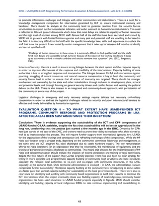 IBTCI – USAID/DRC C‐LRA Programming Performance Evaluation & Needs Assessment – AID‐623‐I‐13‐00001 
48
to promote information exchanges and linkages with other communities and stakeholders. There is a need for a
knowledge management component for information generated by ICT to ensure institutional memory and
handover. There should be analysis at the community level to generate reaction from the security forces,
structuration to report on the humanitarian indicator, and wider outreach to humanitarian stakeholders. This need
is reflected in KIIs and project documents which show that most delays are related to capacity of human resources
and the high level of attrition among SECC staff. Almost half of the staff that have been recruited and trained by
SECC left to go work with United Nations agencies and many past and potential staff are unwilling to be based in
the field. It is also very difficult to find staff with the specific knowledge base, skills, and experience to replace the
staff that leave the project. It was noted by senior management that it takes up to between 6-9 months to identify
and recruit qualified staff.
“Challenge of human resources: in these areas, it is extremely difficult to find qualified staff and the staffs
hired from Bangui are susceptible to high turnover because of the nature of the working conditions. It takes
up to six months to find a suitable candidate and recruit someone into a position” (KII, SECC, Bangassou,
CAR)
In terms of security, there is a need to ensure strong linkages between the alert system and the response capacity
in order to improve effectiveness of the response and credibility of the interventions. Capacity building of state
authorities is key to strengthen response and intervention. The linkages between C-LRA and interventions against
poaching, smuggling of natural resources, and natural resource conservation is key at both the community and
security forces level in order to ensure that all actors of insecurity are targeted. There should be stronger
involvement and ownership by the state and other stakeholders through inclusion in development plans, at local
and provincial levels, and through focusing on general security drivers and conflict factors and avoiding the political
debate on the LRA. There is also interest in an integrated and community-based approach, with participation of
the community at every step of the project.
Logistical challenges in emergency and early recovery settings require delicate but necessary civil-military
cooperation in order to address the logistical challenges related to security and poor infrastructural barriers to
effective and timely deliverables by humanitarian agencies.
EVALUATION QUESTION 8 – TO WHAT EXTENT HAVE USAID-FUNDED ICT
PROGRAMS, COMMUNITY RESPONSE AND PROTECTION PROGRAMS IN LRA-
AFFECTED AREAS BEEN SUSTAINED SINCE THEIR INCEPTION?
Conclusion: There is evidence supporting the sustainability of the ICT and CPP components of
USAID-funded C-LRA activities, despite the fact that sustainability will be better appreciated in the
long run, considering that the project just started a few months ago in the DRC. Dynamics for CPPs
have just started in the case of the DRC, and trainers need to prove their ability to replicate what they learned as
well as to institutionalize the process. This will require further support from international agencies, first USAID,
for the organization of the trainings and sensitization and refreshing workshops of the competences. While the HF
radio can function once a project ends, depending on the community committee leadership and management, at
the same time the ICT program has been challenged due to costly hardware repairs. The low remuneration
offered to radio operators (or an expectation that they be volunteers), the maintenance of equipment, and the
training of personnel all remain a challenge to communities. This means that projects for the implementation of HF
radio and telecommunication should include the creation of income generation and training of local technicians,
despite the free nature of the support that Caritas originally planned. There has also been no clear strategy for
linking in more concrete and programmatic capacity building of community level structures and state structures
especially the relevant local authorities to co-own and co-engage with community structures, in the DRC,
especially at the sectorial level, while territorial administration is involved – in CAR, the administration vacuum
complicates further sustainability. Horizontal capacity building at the community level is happening to some extent
at a faster pace than vertical capacity building for sustainability at the local government levels. There were also no
clear plans for identifying and working with community based organizations to build their capacity to continue the
ICT interventions when the project eventually closes out. Building capacity of local-indigenous community based
organizations has been used elsewhere in USAID funded projects especially in Uganda. SECC should consider
identifying and building capacity of local indigenous CBOs to take continue implementing and consolidating its
 