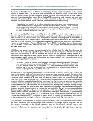 IBTCI – USAID/DRC C‐LRA Programming Performance Evaluation & Needs Assessment – AID‐623‐I‐13‐00001 
50
There was no detailed overview of the level of sustainability of micro-projects implemented in the previous
projects in Bas-Uélé, DRC. The effects of some interventions are reportedly visible, such as some income
generating activities, despite the lack of follow-up. Because of financial issues, no proper exit strategy was put in
place, and the sustainability of the project. Still, in Kpaika (DRC), an activity of brick production was put in place
and it was still functioning (bricks were sold to ensure the maintenance of the radio). However, all the staff are
volunteers and this volunteerism, though a resource, has its own limitations for sustainability.
“We think about these issues-We ask the radio to submit micro-projects to help it earn money and sustain the radio
operation. We have a technician and professional journalists who supports the local journalists. It can be successful if
the administrative council of the radio has good management. Radio Administrative Council-one of these is the Director
and another Program Director, Treasurer and Advisors and 10 Journalists and 5 Technicians-all these are volunteers”
(KII, Search for Common Grounds/SECC, Zemio, CAR)
The sustainability of CLOCs, in the previous CRS projects before SECC, was also limited, although in some cases,
they were still organizing periodic meetings and able to transfer information. Other committees had limitations to
their work because of internal conflicts, poor management of resources for micro-projects, or displacement of
people. In communities facing frequent attacks, it is also more difficult for the population to get organized and for
the CLOC to be fully functional. One example of success which has been reported, is the strong political support
received by the project from a Member of Parliament in Tomati (DRC). He relayed the claims of the community
and advocated for a health center and community work. The CLOC was still effective there, as well as the radio,
which was relaying alerts.
In DRC there was a general concern among all local authorities, including the prefet, sub-prefet and mayors, that
they have not been effectively engaged in SECC activities at the community level, and that this may have
implications for sustainability as the state structures are restored and gain legitimacy. Recently however, CRS
indicated that they organized an event in Goma with the territorial administration. Communities in CAR are
experiencing signs of early recovery and local authorities are therefore gradually more interested in being part of
what is happening at the community level.
“HF Radios-it is useful to the community but my complaint is that they give it to the population without authorities-this
raises issues of how to sustain these radios when the SECC projects end. Same for the FM radios-it is not handed over
to the local authorities and they have not been involved. If CRS search for common ground hands FM radios to the
community, how are they going to be managed? But if we are involved in the management, these radios will be
sustained even if the partners live” (KII, sub Prefet, Zemio, CAR).
Overall, however, the evidence indicates that there has been no clear strategy for linking in more concrete and
programmatic capacity building of community level structures and state structures especially the relevant local
authorities to co-own and co-engage with community structures. Therefore, horizontal capacity building at the
community level is happening at a faster pace than vertical capacity building for sustainability at the local
government levels. As the communities move from an emergency mode to early recovery, bringing on board local
structures to facilitate capacity building at the local government level that is in charge of supervision and supporting
structures at the community level is important for ownership and sustainability. There is need to build the same
set of values and skills in the communities and the local authorities. Although there have been meetings arranged
between local authorities and representatives of the community, these have been largely for awareness rather than
developing a strategic direction required for co-ownership and sustainability. The lack of implementation of a local
development plan, supported by the government, is an issue in that respect. CRS does aim to involve the state
agents in the micro-projects, notably because their authorization and support will be required to open new health
centers or basic public service facilities. SECC has started to involve local authorities in learning events like one
recently held in Bangassou. SECC should build on lessons learned by involving local authorities in learning events
to draw up a strategy for meaningful involvement and engagement of local leadership in soft activities.
Some efforts have been undertaken to integrate sustainability into the SECC project design and implementation.
The project ensures that there was involvement of the community at the different stages of the project cycle, and
they remained accountable to the affected population. Based on the collectively designed resource map,
communities agree how they can contribute to the projects (for example, by supplying sand or other natural
resources). Communities also contributed by making the bricks and building the radio facilities and other
 
