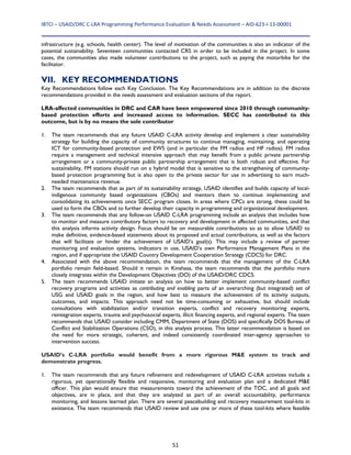 IBTCI – USAID/DRC C‐LRA Programming Performance Evaluation & Needs Assessment – AID‐623‐I‐13‐00001 
51
infrastructure (e.g. schools, health center). The level of motivation of the communities is also an indicator of the
potential sustainability. Seventeen communities contacted CRS in order to be included in the project. In some
cases, the communities also made volunteer contributions to the project, such as paying the motorbike for the
facilitator.
VII. KEY RECOMMENDATIONS
Key Recommendations follow each Key Conclusion. The Key Recommendations are in addition to the discrete
recommendations provided in the needs assessment and evaluation sections of the report.
LRA-affected communities in DRC and CAR have been empowered since 2010 through community-
based protection efforts and increased access to information. SECC has contributed to this
outcome, but is by no means the sole contributor
1. The team recommends that any future USAID C-LRA activity develop and implement a clear sustainability
strategy for building the capacity of community structures to continue managing, maintaining, and operating
ICT for community-based protection and EWS (and in particular the FM radios and HF radios). FM radios
require a management and technical intensive approach that may benefit from a public private partnership
arrangement or a community-private public partnership arrangement that is both robust and effective. For
sustainability, FM stations should run on a hybrid model that is sensitive to the strengthening of community-
based protection programming but is also open to the private sector for use in advertising to earn much-
needed maintenance revenue.
2. The team recommends that as part of its sustainability strategy, USAID identifies and builds capacity of local-
indigenous community based organizations (CBOs) and mentors them to continue implementing and
consolidating its achievements once SECC program closes. In areas where CPCs are strong, these could be
used to form the CBOs and to further develop their capacity in programming and organizational development.
3. The team recommends that any follow-on USAID C-LRA programming include an analysis that includes how
to monitor and measure contributory factors to recovery and development in affected communities, and that
this analysis informs activity design. Focus should be on measurable contributions so as to allow USAID to
make definitive, evidence-based statements about its proposed and actual contributions, as well as the factors
that will facilitate or hinder the achievement of USAID’s goal(s). This may include a review of partner
monitoring and evaluation systems, indicators in use, USAID’s own Performance Management Plans in the
region, and if appropriate the USAID Country Development Cooperation Strategy (CDCS) for DRC.
4. Associated with the above recommendation, the team recommends that the management of the C-LRA
portfolio remain field-based. Should it remain in Kinshasa, the team recommends that the portfolio more
closely integrates within the Development Objectives (DO) of the USAID/DRC CDCS.
5. The team recommends USAID initiate an analysis on how to better implement community-based conflict
recovery programs and activities as contributing and enabling parts of an overarching (but integrated) set of
USG and USAID goals in the region, and how best to measure the achievement of its activity outputs,
outcomes, and impacts. This approach need not be time-consuming or exhaustive, but should include
consultations with stabilization and/or transition experts, conflict and recovery monitoring experts,
reintegration experts, trauma and psychosocial experts, illicit financing experts, and regional experts. The team
recommends that USAID consider including CMM, Department of State (DOS) and specifically DOS Bureau of
Conflict and Stabilization Operations (CSO), in this analysis process. This latter recommendation is based on
the need for more strategic, coherent, and indeed consistently coordinated inter-agency approaches to
intervention success.
USAID’s C-LRA portfolio would benefit from a more rigorous M&E system to track and
demonstrate progress.
1. The team recommends that any future refinement and redevelopment of USAID C-LRA activities include a
rigorous, yet operationally flexible and responsive, monitoring and evaluation plan and a dedicated M&E
officer. This plan would ensure that measurements toward the achievement of the TOC, and all goals and
objectives, are in place, and that they are analyzed as part of an overall accountability, performance
monitoring, and lessons learned plan. There are several peacebuilding and recovery measurement tool-kits in
existence. The team recommends that USAID review and use one or more of these tool-kits where feasible
 
