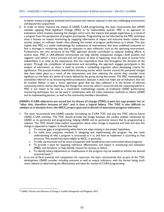 IBTCI – USAID/DRC C‐LRA Programming Performance Evaluation & Needs Assessment – AID‐623‐I‐13‐00001 
52
to better measure progress achieved (and outcomes and relative impacts) in this very challenging environment
and beyond the output-level.
2. In order to better measure the impact of USAID C-LRA programming, the team recommends that USAID
consider applying Most Significant Change (MSC) to its measurability tool-kit. MSC is an approach to
evaluations which involves assessing the changes, and in turn, the impacts that people experience as a result of
a program from the perspective of program participants. Programming can be informed by the MSC technique
since it focuses on impact monitoring by supplying information at impact and outcome levels—rather than
activity, output, or indicator levels—thus allowing the review of program performance as a whole. This also
implies that MSC is a useful methodology for evaluations of interventions that have undefined outcomes or
face a shortage in monitoring data due to obstacles to data collection, such as the operating environment.
Furthermore, the very structure of the MSC approach directly contributes to capacity building efforts in
several ways. MSC in LRA-affected communities can help identify unexpected changes—both positive and
negative—and deliver a more intricate and rich picture of what is happening, since the pool of stories from
stakeholders is as wide as the experiences that the respondents have had throughout the duration of the
project. Through the compilation of experiences and storytelling, the approach engages participants in the
analysis of information, as there is need to provide a compelling argument when developing criteria for
significance. The process involves stakeholders discussing stories which revolve around the perceived changes
that have taken place as a result of the intervention, and then selecting the stories they consider most
significant on the basis of a series of criteria defined by the group during discussions. The MSC methodology is
sometimes referred to as monitoring-without-indicators, because it does not make use of indicators that can
be tracked. Rather, it uses a ‘story’ approach, given that the data collected is in the format of informal
community-centric stories describing the change that occurred, when it occurred and the reasoning behind it.
MSC is not meant to be used as a stand-alone methodology outside of traditional USAID performance
monitoring techniques, but can be used in combination with the other evaluation methods to inform USAID
and its implementing partner, as well as the community members themselves.
USAID’s C-LRA objectives are sound but its theory of change (TOC) is post hoc ergo propter hoc or
“after this, therefore because of this” and is thus a logical fallacy. The TOC is also difficult to
validate as it deviates from the SECC project goal and is devoid of associated progress indicators.
1. The team recommends that USAID consider formalizing its C-LRA TOC and that this TOC informs future
USAID C-LRA activities. The TOC should provide the bridge between the conflict analysis conducted by
USAID or its partner(s) and programming, helping USAID and its partner(s) ensure that its programming is
relevant. The TOC should make explicit assumptions about what change is expected and how and why this
change is expected to happen. It should also help:
a. To uncover gaps in programming when there are steps missing in the project hypothesis.
b. To make sure everyone involved in designing and implementing the program has the same
understanding of why a program is structured as it is, and how to implement it according to that
structure. This would have been helpful to SECC, in particular.
c. To help communicate and be more transparent with beneficiaries and communities about programs.
d. To provide a basis for assessing relevance, effectiveness, and impact in monitoring and evaluation
(M&E), and therefore, to help identify reasons for success or failure.
e. To identify where adjustments or modifications in the program may be needed to achieve the desired
outcome/result.22
2. In an era of fiscal austerity and competition for resources, the team recommends that as part of the TOC
development USAID consider including outcome as well as output indicators, with the former being much
more relevant to determining the effectiveness and value for money of C-LRA programming.
22
USAID, Theories and Indicators of Change in Conflict Management and Mitigation, 2013.
 