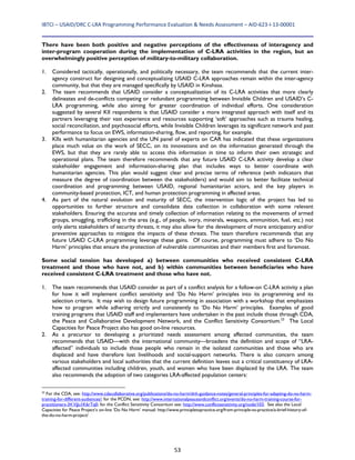 IBTCI – USAID/DRC C‐LRA Programming Performance Evaluation & Needs Assessment – AID‐623‐I‐13‐00001 
53
There have been both positive and negative perceptions of the effectiveness of interagency and
inter-program cooperation during the implementation of C-LRA activities in the region, but an
overwhelmingly positive perception of military-to-military collaboration.
1. Considered tactically, operationally, and politically necessary, the team recommends that the current inter-
agency construct for designing and conceptualizing USAID C-LRA approaches remain within the inter-agency
community, but that they are managed specifically by USAID in Kinshasa.
2. The team recommends that USAID consider a conceptualization of its C-LRA activities that more clearly
delineates and de-conflicts competing or redundant programming between Invisible Children and USAID’s C-
LRA programming, while also aiming for greater coordination of individual efforts. One consideration
suggested by several KII respondents is that USAID consider a more integrated approach with itself and its
partners leveraging their vast experience and resources supporting ‘soft’ approaches such as trauma healing,
social reconciliation, and psychosocial efforts, while Invisible Children leverages its significant network and past
performance to focus on EWS, information-sharing, flow, and reporting, for example.
3. KIIs with humanitarian agencies and the UN panel of experts on CAR has indicated that these organizations
place much value on the work of SECC, on its innovations and on the information generated through the
EWS, but that they are rarely able to access this information in time to inform their own strategic and
operational plans. The team therefore recommends that any future USAID C-LRA activity develop a clear
stakeholder engagement and information-sharing plan that includes ways to better coordinate with
humanitarian agencies. This plan would suggest clear and precise terms of reference (with indicators that
measure the degree of coordination between the stakeholders) and would aim to better facilitate technical
coordination and programming between USAID, regional humanitarian actors, and the key players in
community-based protection, ICT, and human protection programming in affected areas.
4. As part of the natural evolution and maturity of SECC, the intervention logic of the project has led to
opportunities to further structure and consolidate data collection in collaboration with some relevant
stakeholders. Ensuring the accurate and timely collection of information relating to the movements of armed
groups, smuggling, trafficking in the area (e.g., of people, ivory, minerals, weapons, ammunition, fuel, etc.) not
only alerts stakeholders of security threats, it may also allow for the development of more anticipatory and/or
preventive approaches to mitigate the impacts of these threats. The team therefore recommends that any
future USAID C-LRA programming leverage these gains. Of course, programming must adhere to ‘Do No
Harm’ principles that ensure the protection of vulnerable communities and their members first and foremost.
Some social tension has developed a) between communities who received consistent C-LRA
treatment and those who have not, and b) within communities between beneficiaries who have
received consistent C-LRA treatment and those who have not.
1. The team recommends that USAID consider as part of a conflict analysis for a follow-on C-LRA activity a plan
for how it will implement conflict sensitivity and ‘Do No Harm’ principles into its programming and its
selection criteria. It may wish to design future programming in association with a workshop that emphasizes
how to program while adhering strictly and consistently to ‘Do No Harm’ principles. Examples of good
training programs that USAID staff and implementers have undertaken in the past include those through CDA,
the Peace and Collaborative Development Network, and the Conflict Sensitivity Consortium.23
The Local
Capacities for Peace Project also has good on-line resources.
2. As a precursor to developing a prioritized needs assessment among affected communities, the team
recommends that USAID—with the international community—broadens the definition and scope of “LRA-
affected” individuals to include those people who remain in the isolated communities and those who are
displaced and have therefore lost livelihoods and social-support networks. There is also concern among
various stakeholders and local authorities that the current definition leaves out a critical constituency of LRA-
affected communities including children, youth, and women who have been displaced by the LRA. The team
also recommends the adoption of two categories LRA-affected population centers:
23
For the CDA, see: http://www.cdacollaborative.org/publications/do-no-harm/dnh-guidance-notes/general-principles-for-adapting-do-no-harm-
training-for-different-audiences/; for the PCDN, see: http://www.internationalpeaceandconflict.org/events/do-no-harm-training-course-for-
practitioners-3#.VjJu1K6rTq0; for the Conflict Sensitivity Consortium see: http://www.conflictsensitivity.org/node/103. See also the Local
Capacities for Peace Project’s on-line ‘Do No Harm’ manual: http://www.principletopractice.org/from-principle-to-practice/a-brief-history-of-
the-do-no-harm-project/
 