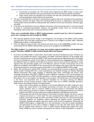 IBTCI – USAID/DRC C‐LRA Programming Performance Evaluation & Needs Assessment – AID‐623‐I‐13‐00001 
54
a. Communities at immediate risk. This includes those targeted by the SECC project. In those cases,
priorities would indeed be ensuring communication and community-based protection mechanisms.
b. Urban centers where the population has increased, and with new communities of displaced people
and host populations whose needs are the most basic.
3. The team recommends that in the future, communities be urged to take more ownership of the reporting on
humanitarian concerns and needs, rather than this being led by the donor or implementer. Some tools (e.g.
training, grids) could be provided to enable periodic data collection of some key humanitarian indicators, gaps,
and needs.
4. In the future, the identification of priority affected communities and priority groups within a community should
be based on comparative-vulnerabilities indicators and household surveys, which are currently lacking,
including for urban centers with a strong concentration of IDPs.
There were considerable delays in SECC implementation, caused in part by a lack of consistent—
and in situ—management and oversight by USAID
1. KIIs noted the significant positive change in the management and oversight of the USAID C-LRA portfolio
since June 2015, and so the team recommends that it continue to be managed in the field, under a dedicated
USAID program officer or dedicated officers.
2. Given the regional context as well as the technical and sector focus of the USAID/DRC portfolio, the team
recommends that the USAID C-LRA portfolio continue to be managed out of USAID/DRC.
The LRA ‘problem’ is a small piece of a large and complex regional stabilization and development
puzzle. Therefore, USAID’s C-LRA activities should reflect this dynamic
1. At its heart, the LRA problem is nested within much broader security and development issues. Therefore, any
solution to this problem will require a more holistic, and indeed, multi-sector approach. At the strategic level,
the team recommends that any future USAID C-LRA activity be planned and implemented within the broader
security and development context of the region to include studying (and then disaggregating from the TOC)
the additional impacts on affected communities from stressors such as natural resources exploitation; human
migration from the pastoralist peoples such as the Mbororo; and from of other armed groups such as the
Seleka, the anti-Balaka, and the SPLA. At the community level, the findings in this report stress the importance
of focusing on long-term community recovery needs within a more integrated USAID C-LRA strategy.
2. Rather than deviating from funding EWS networks and community-based protection programming, USAID
should consider including EWS into a more comprehensive and impactful strategy that includes addressing
affected communities’ basic needs. Arguably, in addressing these needs, communities will recover more
sustainably and progress. With SECC, USAID has made a significant investment in ICT and the physical and
social infrastructure in all its DRC and CAR sub-offices. It now has a good physical foundation for addressing
future gaps in the current program, and especially in micro projects. The infrastructure and relationships built
at the micro- and meso-levels form an important foundation for the future planning and effective
implementation of early recovery projects in basic material needs such as WASH, sustainable agriculture,
health services, the building of schools, and health facilities.
a. Gaps in basic services delivery are significant in communities affected by the LRA, including for those
people who stayed behind in the isolated communities and those who were displaced to town
centers. However, there is a need for USAID to prioritize projects or interventions that address
these needs and to use them to enable or strengthen the community-based protection and resilience
programs that SECC and other players have already established in LRA-affected communities.
b. Constructing roads that break the isolation of communities and help to further link them to sources
of goods and services is a critical need. The team recommends that USAID explore this in some
capacity, and perhaps through the wider international C-LRA community. ICT and community-based
protection programs are insufficient without addressing the logistical barriers preventing the
movement of people and supplies required to deliver social services to populations. Noting that the
USAID C-LRA program is categorically not in the road business, it may wish to explore possibilities
and opportunities to work with or facilitate a dialogue on the topic with other donors about how
best to mobilize funds required to invest in capital intensive infrastructural projects like roads.
Finally, USAID may wish to consider advocating for the need for C-LRA stakeholders to include on
 