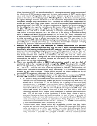 IBTCI – USAID/DRC C‐LRA Programming Performance Evaluation & Needs Assessment – AID‐623‐I‐13‐00001 
iii
While the majority of USG and regional stakeholder KII respondents expressed positive perceptions of
the effectiveness of USG interagency cooperation during the implementation of C-LRA activities, there
was a small minority of respondents who were critical. Criticism was primarily associated with a
perceived slow start-up for the SECC program. While being affected by the obvious operational, access,
and logistics challenges associated with a start-up in this environment, the program was also affected by
management challenges within CRS and within USAID. Perceptions also varied at what can be termed the
strategic and tactical levels. There is clear evidence from both Washington and field-based KIIs with USG
personnel, particularly from DOS, that inter-agency collaboration at the policy level is strong, despite the
fact that USG policy in the region has evolved considerably since the Seleka rebellion broke out in CAR in
late 2012. KII responses suggest that USAID and Special Operations Forces (SOF), and more broadly
USAID, DOD and DOS, have an amicable relationship of necessity in implementing complementary C-
LRA activities in the region. However, SECC was singled out by the majority of respondents as being
averse to working closely with SOF and other military actors in CAR and DRC. Finally, collaboration – or
at least coordination – between CRS/SECC and international and regional C-LRA and humanitarian actors
providing comparable services to affected communities has been poor. This was evident in the
relationship between CRS and Invisible Children, resulting in two challenges: 1) a redundancy of services
provided by actors to affected communities; 2) a perceived sense of mistrust between actors addressing
acute security, governance and humanitarian needs in affected communities.
5. Examples of social tensions have developed a) between communities that received
consistent C-LRA treatment and those that have not, and b) within communities between
beneficiaries who have received consistent C-LRA treatment and those who have not. This is
a common dilemma that could potentially harm communities. FGD respondents in “have” and “have not”
communities were vocal about this issue. Evidence suggests friction between community members who
have directly benefitted from USAID C-LRA intervention, and those who have not. Indeed some
community members expressed during FGDs that certain programming might start to divide members
into those who are “well off,” i.e., receiving assistance, and those who are not, giving rise to a form of
class structure that had not previously existed.
6. There were considerable delays in SECC implementation, caused in part by a lack of
consistent—and in situ—management and oversight by USAID. According to KIIs with USG,
INGOs and regional NGOs, SECC was delayed in its implementation, damaging perceptions of CRS,
SECC and USAID. This was noted most acutely by respondents at DOS/AFR. Understandably, the
conflict in CAR contributed to implementation delays, even causing CRS to re-develop its intervention
strategies and work plan accordingly. Whether real or perceived, the evidence suggests the lack of
consistent USAID management and oversight also hindered implementation.
7. As described more fully in the evaluation section of this report, the key components of USAID-
funded C-LRA activities are successfully working, but not always consistently and effectively.
a. ICT efforts are widely perceived by beneficiaries as working well, especially in terms of improving
communication and connectedness between and amongst communities that were historically
isolated due to LRA activities. ICT has also facilitated the strengthening of community-based
protection systems by bridging gaps in communication between LRA-affected communities, local
authorities, humanitarian agencies and the military (and in particular UPDF and SOF). ICT has
increased the effectiveness of EWS and community-based early responses to LRA attacks (and
potential LRA attacks). For example, communities in CAR have been able to warn other
communities of possible attacks using HF radios, allowing them to implement their risk mitigation
plans. ICT has also made a strong contribution to broader needs relating to security,
governance, humanitarian issues, and social networking. As such, it is used by a number of
stakeholders including territorial administration, other international and national NGOs, focal
points, community members, traders, and religious leaders. Finally, the presence of HF radios in
communities has contributed to a shift in the LRA’s own tactics, i.e., the LRA is now more likely
to avoid communities where there is a community HF radio.
b. Community-based trauma healing, theater and reconciliation activities have been largely
successful, and are in increasingly high demand. In all FGDs and KIIs conducted in CAR, trauma
healing was perceived as one of the most significant interventions designed to assist affected
communities and leaders to recover. There is as of this report’s submission no direct trauma
healing component as part of the SECC program in the DRC, but there has been successful
 