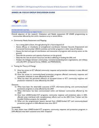 IBTCI – USAID/DRC C‐LRA Programming Performance Evaluation & Needs Assessment – AID‐623‐I‐13‐00001 
85
ANNEX 4B: FOCUS GROUP DISCUSSION GUIDE
DISCUSSION GUIDE
INTERVIEWER NOTES:
RESEARCH RATIONALE & OBJECTIVES
Overall objective of the research –Evaluation and Needs assessment Of USAID programming to
communities affected by the Lord’s resistance army in central Africa
 Community Needs Assessment and Mapping:
- has a strong path to future, through planning for a future beyond oil
- Assess efficacy or drawbacks of strengthened coordination between Secured, Empowered and
Connected Communities’ (SECC) activities and similar programs in other areas (if relevant);
- Assess the level and type of coordination and interaction of programs with security actors on the
ground;
- Describe the presence and capacity of partners on the ground;
- Describe the role of natural resources and illicit trafficking in funding the LRA; and
- Analyze the linkages between communities, humanitarian/development organizations, and military
units (AU-RTF, US Special Forces, FARDC, and MONUSCO).
 Testing the Theory of Change
9. How has access to ICT affected community response and protection initiatives in areas affected
by the LRA?
10. How has access to community-based protection programs affected community response and
protection initiatives in areas affected by the LRA?
11. What has been the perceived influence of increased access to ICT, community response and
protection initiatives in areas affected by the LRA?
Outcomes
12. What have been the observable outcomes of ICT, information-sharing, and community-based
protection programs in areas affected by the LRA?
13. What information has been communicated within and between communities affected by the
LRA?
14. How have USAID-funded ICT programs, community response and protection plans in LRA-
affected areas interfaced with complementary efforts such as the LRA Crisis Tracker and the
Invisible Children projects, for example?
15. What are the programmatic lessons learned from USAID-funded ICT and community-based
protection programs in LRA-affected areas since 2011?
Sustainability
To what extent have USAID-funded ICT programs, community response and protection programs in
LRA-affected areas been sustained since their inception?
 