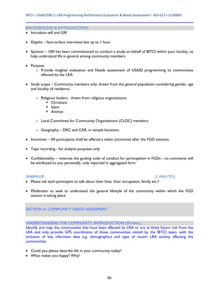 IBTCI – USAID/DRC C‐LRA Programming Performance Evaluation & Needs Assessment – AID‐623‐I‐13‐00001 
86
BACKGROUND & INTRODUCTION
 Introduce self and GRI
 Depths – face-to-face interviews last up to 1 hour
 Sponsor – GRI has been commissioned to conduct a study on behalf of IBTCI within your locality, to
help understand life in general among community members.
 Purpose:
o Provide insights/ evaluation and Needs assessment of USAID programming to communities
affected by the LRA.
 Study scope – Community members only: drawn from the general population considering gender, age
and locality of residence.
o Religious leaders: drawn from religious organizations:
 Christians
 Islam
 Animist
o Local Committee for Community Organizations (CLOC) members:
o Geography – DRC and CAR, in sample locations.
 Incentives – All participants shall be offered a token (incentive) after the FGD sessions.
 Tape recording - for analysis purposes only
 Confidentiality – reiterate the guiding code of conduct for participation in FGDs - no comments will
be attributed to you personally, only reported in aggregated form
WARM-UP (3 MINUTES)
 Please ask each participant to talk about their lives, their occupation, family etc.?
 Moderator to seek to understand the general lifestyle of the community within which the FGD
session is taking place.
SECTION A: COMMUNITY NEEDS ASSESSMENT
UNDERSTANDING THE COMMUNITY: INTRODUCTION (10 mins.)
Identify and map the communities that have been affected by LRA or are at likely future risk from the
LRA and only provide GPS coordinates of those communities visited by the IBTCI team, with the
inclusion of key informant data e.g. demographics and type of recent LRA activity affecting the
communities.
 Could you please describe life in your community today?
 What makes you happy? Why?
 