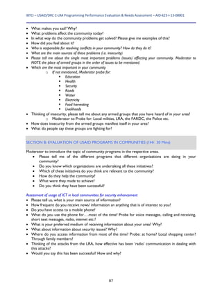 IBTCI – USAID/DRC C‐LRA Programming Performance Evaluation & Needs Assessment – AID‐623‐I‐13‐00001 
87
 What makes you sad? Why?
 What problems affect the community today?
 In what way do the community problems get solved? Please give me examples of this?
 How did you feel about it?
 Who is responsible for resolving conflicts in your community? How do they do it?
 What are the main sources of these problems (i.e. insecurity)
 Please tell me about the single most important problems (issues) affecting your community. Moderator to
NOTE the place of armed groups in the order of issues to be mentioned.
 Which are the most important in your community
o If not mentioned, Moderator probe for:
 Education
 Health
 Security
 Roads
 Water
 Electricity
 Food harvesting
 Livelihoods
 Thinking of insecurity, please tell me about any armed groups that you have heard of in your area?
o Moderator to Probe for: Local militias, LRA, the FARDC, the Police etc.
 How does insecurity from the armed groups manifest itself in your area?
 What do people say these groups are fighting for?
SECTION B: EVALUATION OF USAID PROGRAMS IN COMMUNITIES (1Hr. 30 Mins)
Moderator to introduce the topic of community programs in the respective areas.
 Please tell me of the different programs that different organizations are doing in your
community?
 Do you know which organizations are undertaking all these initiatives?
 Which of these initiatives do you think are relevant to the community?
 How do they help the community?
 What were they made to achieve?
 Do you think they have been successful?
Assessment of usage of ICT in local communities for security enhancement
 Please tell us, what is your main source of information?
 How frequent do you receive news/ information an anything that is of interest to you?
 Do you have access to a mobile phone?
 What do you use the phone for….most of the time? Probe for voice messages, calling and receiving,
short text messages, radio, internet etc.?
 What is your preferred medium of receiving information about your area? Why?
 What about information about security issues? Why?
 Where do you access information from most of the time? Probe: at home? Local shopping center?
Through family members?
 Thinking of the attacks from the LRA, how effective has been ‘radio’ communication in dealing with
this attacks?
 Would you say this has been successful? How and why?
 