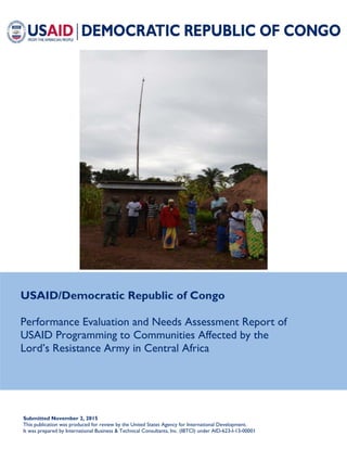 USAID/Democratic Republic of Congo
Performance Evaluation and Needs Assessment Report of
USAID Programming to Communities Affected by the
Lord’s Resistance Army in Central Africa
Submitted November 2, 2015
This publication was produced for review by the United States Agency for International Development.
It was prepared by International Business & Technical Consultants, Inc. (IBTCI) under AID-623-I-13-00001
 