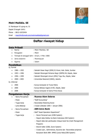 Metri Mailidia. SE
Jl. Flamboyan VI ujung no. 51
Depok II tengah 16411
Phone : 0812-10235454
Email : maych4n@ymail.com/metrimailidia@gmail.com
Daftar riwayat hidup
Data Pribadi
 Nama : Metri Mailidia. SE
 Panggilan : Metri
 Tempat & tanggal lahir : Kinari, 4 Mei 1980
 Jenis kelamin : Perempuan
 Agama : Islam
Pendidikan
a). Formal
 1986 ~ 1993 : Sekolah Dasar Negri (SDN) 01 Kinari, Kab. Solok, Sumbar
 1993 ~ 1996 : Sekolah Menengah Pertama Negri (SMPN) 04, Depok, Jabar
 1996 ~ 1999 : Sekolah Menengah Umum (SMU) Tugu Ibu, Depok, Jabar
 2000 ~ 2005 : Universitas Nasional (UNAS), Jakarta
b). Informal
 2000 : Kursus komputer di Tunas Patria
 2000 : Kursus Bahasa inggris di IEC, Depok, Jabar
 2008 : Kursus komputer di Gama Prima Karya
Pengalaman Kerja
 - Nama Perusahaan : Nuansa Alam Selaras
- Posisi : “Staff Accounting”
- Tugas kerja : Reconsiliasi Rekening Koran
- Lama Bekerja : 3 bulan (Oktober 2005 ~ Januari 2006)
 - Nama Perusahaan : ABN Amro Bank
- Posisi : Staff “Asset Operation Department”
- Tugas kerja : - Recon Personal Loan (ICBS System)
- Report data Debitur ke Bank Indonesia (SID System)
- Report data dan pembuatan cheque book fee (Cash Management
Program)
- Branch teller (ICBS, Score System)
- Create Loan , Administrasi, Asuransi dan Reconsiliasi pinjaman
Karyawan Bank ABN AMRO (Lotus Note,ICBS System)
 