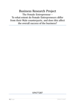 1 | P a g e U P 6 7 7 2 8 7
Business Research Project
The Female Entrepreneur –
To what extent do Female Entrepreneurs differ
from their Male counterparts, and does this affect
the overall success of the business?
UP677287
 