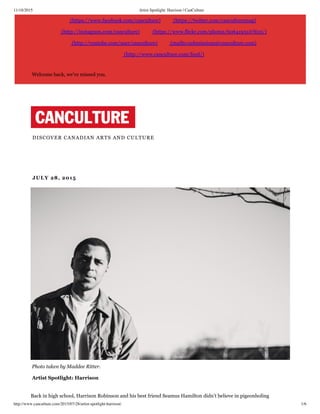 11/18/2015 Artist Spotlight: Harrison | CanCulture
http://www.canculture.com/2015/07/28/artist-spotlight-harrison/ 1/6
(https://www.facebook.com/canculture) (https://twitter.com/canculturemag)
(http://instagram.com/canculture) (https://www.flickr.com/photos/60641951@N05/)
(http://youtube.com/user/canculture) (mailto:submissions@canculture.com)
(http://www.canculture.com/feed/)
Welcome back, we've missed you.
DISCOVER CANADIAN ARTS AND CULTURE
 JULY 28, 2015
 Photo taken by Maddee Ritter.
 Artist Spotlight: Harrison
Back in high school, Harrison Robinson and his best friend Seamus Hamilton didn’t believe in pigeonholing
 