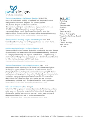 creative & innovational
www.pwalt.com | 1408 Heritage Hills Way | Wake Forest, NC 27587 | pwalt40@icloud.com | 330-518-4141
pwa tdesigns
The Body Shop (L’Oreal) - Web/Graphic Designer 2011 - 2013
Fast paced environment allowing for hands-on web design development.
• Designed all components, templates and content pages for:
	US, Canada (English, French) and Spanish sites.
• Experienced updating site creative for home-pages, emails, banner ads.
• Used briefs and Excel spreadsheets to create the content.
• Accountable for the overall Branding and functionality of the site.
• Conduct photo shoots/retouching of images to help drive quality assurance.
Dreamweaver | InDesign | YES Mail | Content Manager | Photography | Excel
The Department of Marketing - Graphic and Web Designer 2010 - 2011
Created web banners, logo and landing pages for new and current clients.
Photoshop | Dreamweaver | InDesign | Photography
Jennings Advertising Agency - Sr. Graphic Designer 2011
Assisted in the creation of ongoing projects for the industrial and medical fields.
Worked directly with the Creative Director and Art Director taking instructions
for each project to develop and organize each situation. Using Photoshop, I
created full color background splash pages to use within brochures and mailers
for Volvo Trucking Company & UNC Health Care.
Photoshop | InDesign | Illustrator | Color Correction & Photo Manipulation
The Body Shop (L’Oreal) - VM/Product Photography 2007 - 2011
Designed visual merchandising packets for the Visual Merchandising team.
My role quickly grew with the utilization of my other abilities. Product
photography for the Marketing and ECommerce team, designing “At Home”
catalogues, creating signage for stores within US, Canada and Mexico markets,
translations, planograms, postcards, bag stuffers and in 2010, trained to
develop/write the VM packets along with creating new and innovative
product set-up within the mock shop for events within the US retail stores.
VM/Photo Retouch | Color Correct | Photographer | Store Recreation | Layouts
YSU - Full Time Student Fall06 - Spring07
Returned to YSU to update my web development skills. This training has been
put to good use, showcasing my portfolio of print and web design along with
photography. Studying both platforms gave me a greater understanding of
designing/developing (Function vs. Beauty) websites online.
Mac/PC | Dreamweaver | HTML Coding | Web Development | Director | Flash
SKILLSET
Photoshop
InDesign
Dreamweaver
Illustrator
Quark
Adobe Acrobat
Product Photography
Visual Merchandising (Retail)
YES Mail
FTP Sites
Content Manager
Asset library
FTP Sites
 