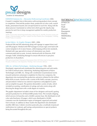 creative & innovational
www.pwalt.com | 1408 Heritage Hills Way | Wake Forest, NC 27587 | pwalt40@icloud.com | 330-518-4141
pwa tdesigns
OMNOVA Solutions Inc. - Decorative Wallcovering Coordinator 2006
Created 4 complete lines of decorative wallcovering products from concept
to completion. Directed the product shots, production of color cards, swatch
books, presentation boards and concept boards for each line. Along with the
above process I maintained an online form which gave the step-by-step
process for each line to keep management updated for weekly production
meetings.
AS400 | Excel & Mac Based Programs/Proofing | Mock-Ups (CC, SB, PB) | Pre-press Layouts and
Design | Ordering Yardage from Plan | Update Line Plans Weekly Direct Photography | Fulfilling
Printed Product to Customer
Jo-Ann Fabrics - Sr. Graphic Designer 2005 - 2006
Produced DM and NPI advertising along with signage to support direct mail
and NPI program. Worked with POP manager to ensure signs were built with
correct template to fit in-store fixtures, while keeping with Jo-Ann standards.
Worked with copy specialist to ensure all information was clearly
communicated and accurate. Actively interfaced with Art Directors, POP
manager, Traffic Scheduling Manager to ensure efficiencies in pre-press
production of all products.
POP (point of purchase) | Powerpoint Presentations DM & NPI (Direct Mail & Newspaper Inserts) |
Pre-press (Collection, Color Separation, Proofing, Color Correction, Release)
MBS, Inc. & Polaris Technologies - Marketing Manager 1996 - 2005
Developed, organized and coordinated the advertising print and web media
for CAM (Communication, Advertising, Marketing) department at Polaris
Technologies and MBS, Inc. Along with coordination of promotional events
ensured satisfaction and project completion for these two companies, the
department also maintained the production and print collateral for the million
dollar B2B accounts. Familiar with a variety of the field’s concepts, practices,
and procedures I relied on my extensive experience and judgment to plan
and accomplish my goals. This position demanded a variety of tasks, which
included accounting, coordination of outings and sales events along with
directing the design team with a wide degree of creativity.
The graphic department included a team of five designers and myself, quoting
and print production for all Polaris/MBS product lines. This includes shipping,
which services 26 branches and a 20,000 customer base. We distributed six full
color sales brochures (50 pages), which were distributed to 20,000
customers over the Northeastern region all designed, organized and mailed
from in-house. In addition to these mailers the department also distributed
monthly MBS trip’s, Cabela’s incentive postcards, plus a multitude of postcard
notifications for cookouts, golf outings and promotions on special products
being discounted throughout the year.
WORKINGKNOWLEDGE
HTML/CSS
Excel
Flash
Director
Powerpoint
FileZilla
WebMonkey
Asana
 