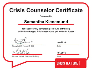 Crisis Counselor Certificate
Presented to
for successfully completing 34 hours of training
and committing to 4 volunteer hours per week for 1 year
Michelle Kuchuk, Director of Training Date
DateNancy Lublin, Founder & CEO
Samantha Kienemund
9/4/2016
9/4/2016
 