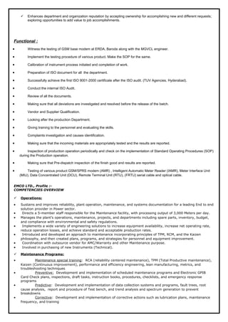  Enhances department and organization reputation by accepting ownership for accomplishing new and different requests;
exploring opportunities to add value to job accomplishments.
Functional :
• Witness the testing of GSM base modem at ERDA, Baroda along with the MGVCL engineer.
• Implement the testing procedure of various product. Make the SOP for the same.
• Calibration of instrument process initiated and completion of work.
• Preparation of ISO document for all the department.
• Successfully achieve the first ISO 9001-2000 certificate after the ISO audit. (TUV Agencies, Hyderabad).
• Conduct the internal ISO Audit.
• Review of all the documents.
• Making sure that all deviations are investigated and resolved before the release of the batch.
• Vendor and Supplier Qualification.
• Looking after the production Department.
• Giving training to the personnel and evaluating the skills.
• Complaints investigation and causes identification.
• Making sure that the incoming materials are appropriately tested and the results are reported.
• Inspection of production operation periodically and check on the implementation of Standard Operating Procedures (SOP)
during the Production operation.
• Making sure that Pre-dispatch inspection of the finish good and results are reported.
• Testing of various product GSM/SPRS modem (AMR) , Intelligent Automatic Meter Reader (IAMR), Meter Interface Unit
(MIU), Data Concentrated Unit (DCU), Remote Terminal Unit (RTU), (FRTU) serial cable and optical cable.
EMCO LTD., Profile :-
COMPETENCIES OVERVIEW
 Operations:
• Sustains and improves reliability, plant operation, maintenance, and systems documentation for a leading End to end
solution provider in Power sector.
• Directs a 5-member staff responsible for the Maintenance facility, with processing output of 3,000 Meters per day.
• Manages the plant’s operations, maintenance, projects, and departments including spare parts, inventory, budget,
and compliance with environmental and safety regulations.
• Implements a wide variety of engineering solutions to increase equipment availability, increase net operating rate,
reduce operation losses, and achieve standard and acceptable production rates.
• Introduced and developed an approach to maintenance incorporating principles of TPM, RCM, and the Kaizen
philosophy, and then created plans, programs, and strategies for personnel and equipment improvement.
• Coordination with outsource vendor for AMC/Warranty and other Maintenance purpose.
• Involved in purchasing of new Instruments (Technical).
 Maintenance Programs:
• Maintenance special training: RCA (reliability centered maintenance), TPM (Total Productive maintenance),
Kaizen (Continuous improvement), performance and efficiency engineering, lean manufacturing, metrics, and
troubleshooting techniques
• Preventive: Development and implementation of scheduled maintenance programs and Electronic GPIB
Card Check plans, inspections, draft tasks, instruction books, procedures, checklists, and emergency response
programs
• Predictive: Development and implementation of data collection systems and programs, fault trees, root
cause analysis, report and procedure of Test bench, and trend analysis and spectrum generation to prevent
breakdowns
• Corrective: Development and implementation of corrective actions such as lubrication plans, maintenance
frequency, and training
 